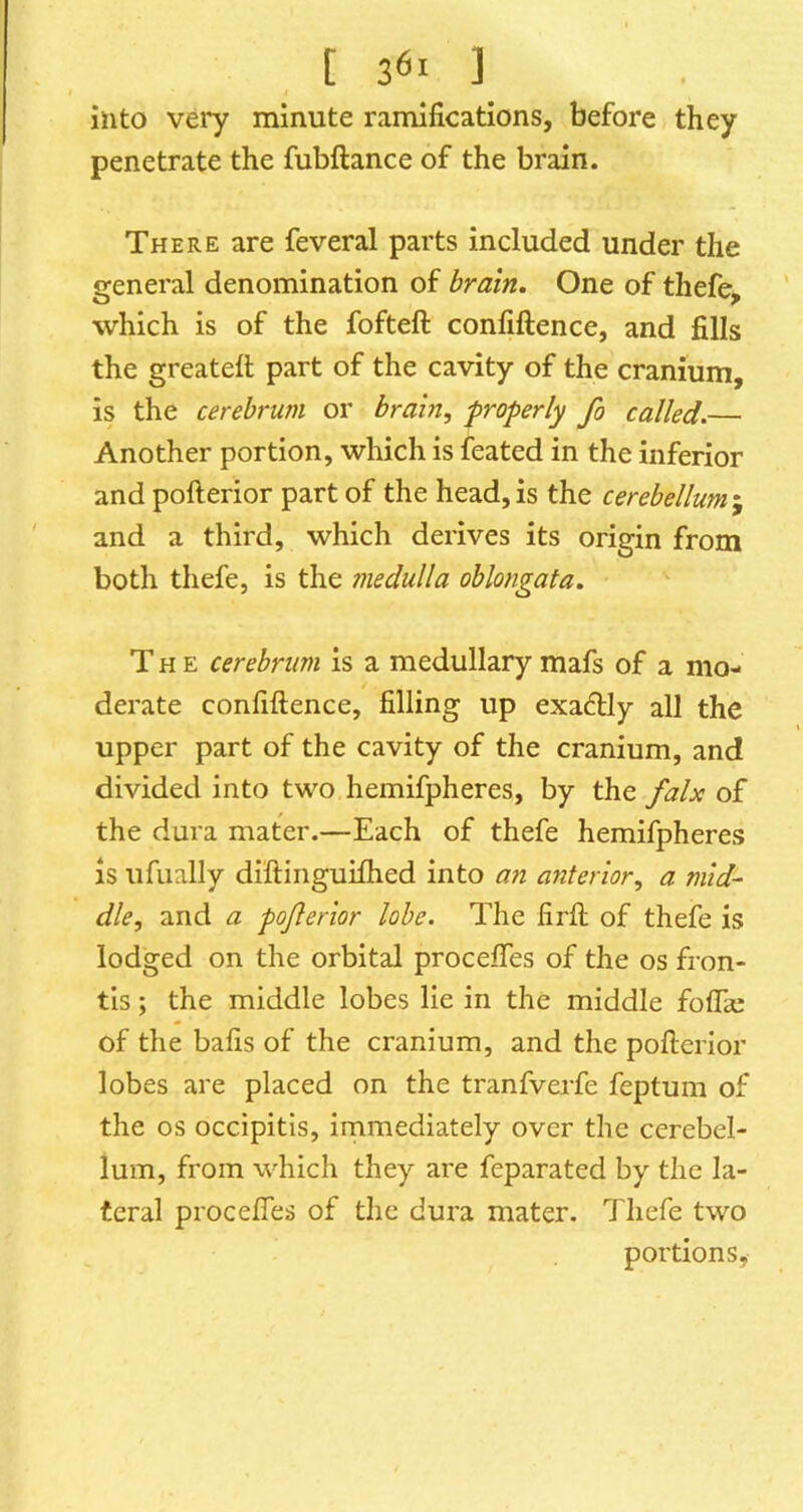 [ 3^1 ] into very minute ramifications, before they penetrate the fubftance of the brain. There are feveral parts included under the general denomination of brain. One of thefe, which is of the fofteft confiftence, and fills the greatefi; part of the cavity of the cranium, is the cerebrum or brain, properly fo called.— Another portion, which is feated in the inferior and pofterior part of the head, is the cerebellum j and a third, which derives its origin from both thefe, is the ?nedulla oblongata. The cerebrum is a medullary mafs of a mo- derate confiftence, filling up exactly all the upper part of the cavity of the cranium, and divided into two hemifpheres, by the falx of the dura mater.—Each of thefe hemifpheres is ufually diftinguiflied into an anterior, a mid- dle, and a pojlerior lobe. The firft of thefe is lodged on the orbital procefles of the os fron- tls; the middle lobes lie in the middle foflae of the bafts of the cranium, and the pofterior lobes are placed on the tranfverfe feptum of the os occipitis, immediately over the cerebel- lum, from which they are feparated by the la- teral proceftes of the dura mater. Thefe two portions.