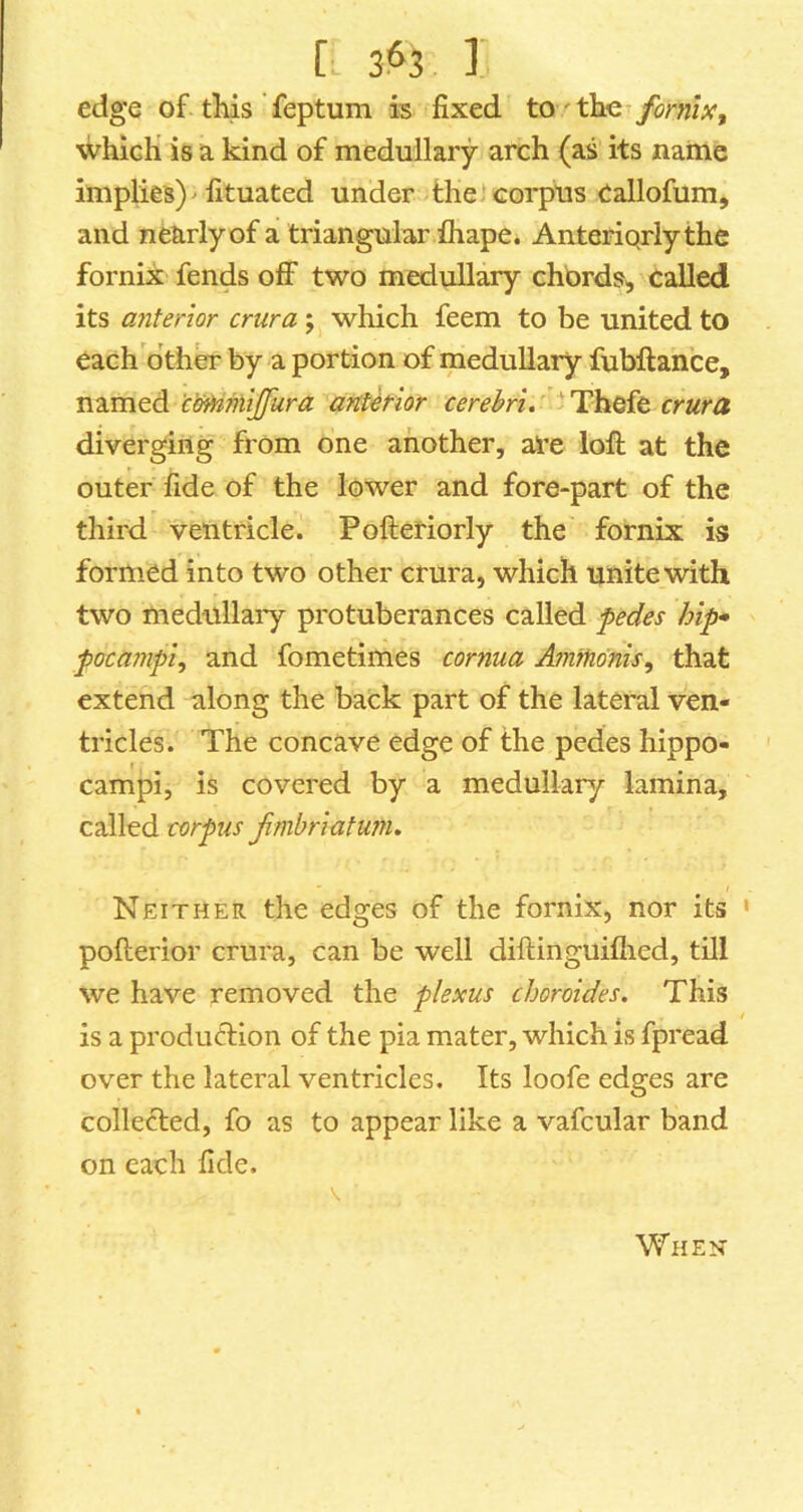 [■ iH I edge of-this feptum is fixed to ^ the^ jfbrmx, which is a. kind of medullary arch (as its naitle implies) ^ fituated under-the) corpus Callofum, and nearly of a triangular ihape. Anteriqrly the fornix fends off two medullary chbrds, called its anterior crura which feem to be united to each other by a portion of medullary fubftance, named 'cixHnliJfura anterior cerebri. crura diverging from one another, ai’e loft at the outer fide of the lower and fore-part of the third ventricle. Pofteriorly the fornix is formed into two other crura, which unite with two medullary protuberances called pedes hip* pocampi^ and fometimes cornua Ammdnis, that extend along the back part of the lateral ven- tricles. The concave edge of the pedes hippo- campi, is covered by a medullary lamina, called corpus f mbriatum. Neither the edges of the fornix, nor its ' pofterior crura, can be well diftinguiflied, tOl we have removed the plexus choroides. This / is a production of the pia mater, which is fpread over the lateral ventricles. Its loofe edges are collected, fo as to appear like a vafcular band on each fide. When