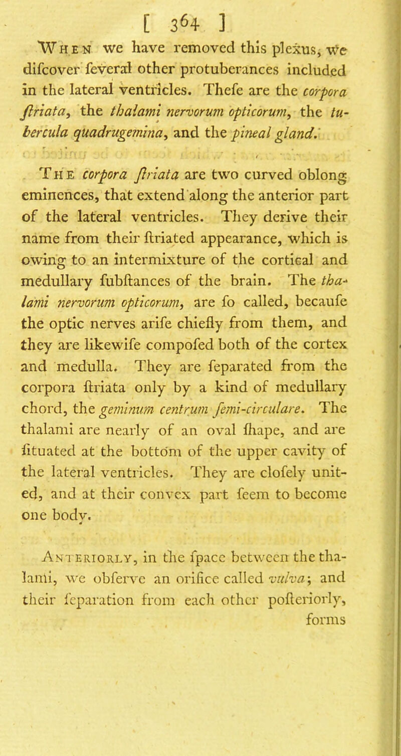 'When we have removed this plexus, We difcover feveral other protuberances included in the lateral ventricles. Thefe are the corpora Jlriata, the thalami nervorum optkorum, the tu- bercula quadruge?nina, and the pineal gland.' t T H E corpora Jhiata are two curved oblong eminences, that extend along the anterior part of the lateral ventricles. They derive their name from thehr ftriated appearance, which is owing to an intermixture of the cortical and medullary fubftances of the brain. The tha-^ lami nervorum opticorumi are fo called, becaufe the optic nerves arife chiefly from them, and they are likewife compofed both of the cortex and medulla. They are feparated from the corpora ftriata only by a kind of medullary chord, the gemlnum centrum femi-circulare. The thalami are nearly of an oval fliape, and are lituated at the bottom of the upper cavity of the lateral ventricles. They are clofely unit- ed, and at their convex part feem to become one bodv. 4 Anteriorly, in the fpacc between the tha- lanii, we obferve an orifice called vulva; and their I'cparation from each other pofleriorly, forms