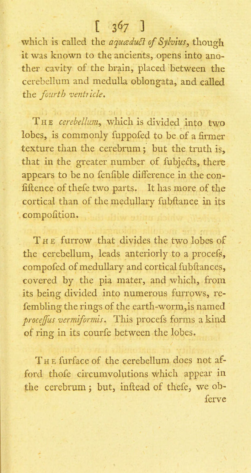 [ 3^7 ] which is called the aqucedu6l of Sfvius, though it was known to the ancients, opens into ano- ther cavity of the brain, placed between the cerebellum and medulla oblongata, and called the fourth ventricle. The cerebellum, which is divided into two lobes, is commonly fuppofed to be of a firmer texture than the cerebrum j but the truth is, that in the greater number of fubjefts, there appears to be no fenfible difference in the con- fiftence of thefe two parts. It has more of the cortical than of the medullary fubftance in its compofition. « The furrow that divides the two lobes of the cerebellum, leads anteriorly to a procefg, compofed of medullary and cortical fubftances, covered by the pia mater, and which, from its being divided into numerous furrows, re- fembling the rings of the earth-worm,is named proceffus vermiforrnis. Tliis procefs forms a kind of ring in its courfe between the lobes. The furface of the cerebellum does not af- ford thofe circumvolutions which appear in the cerebrum j but, inftead of thefe, we ob- ferve