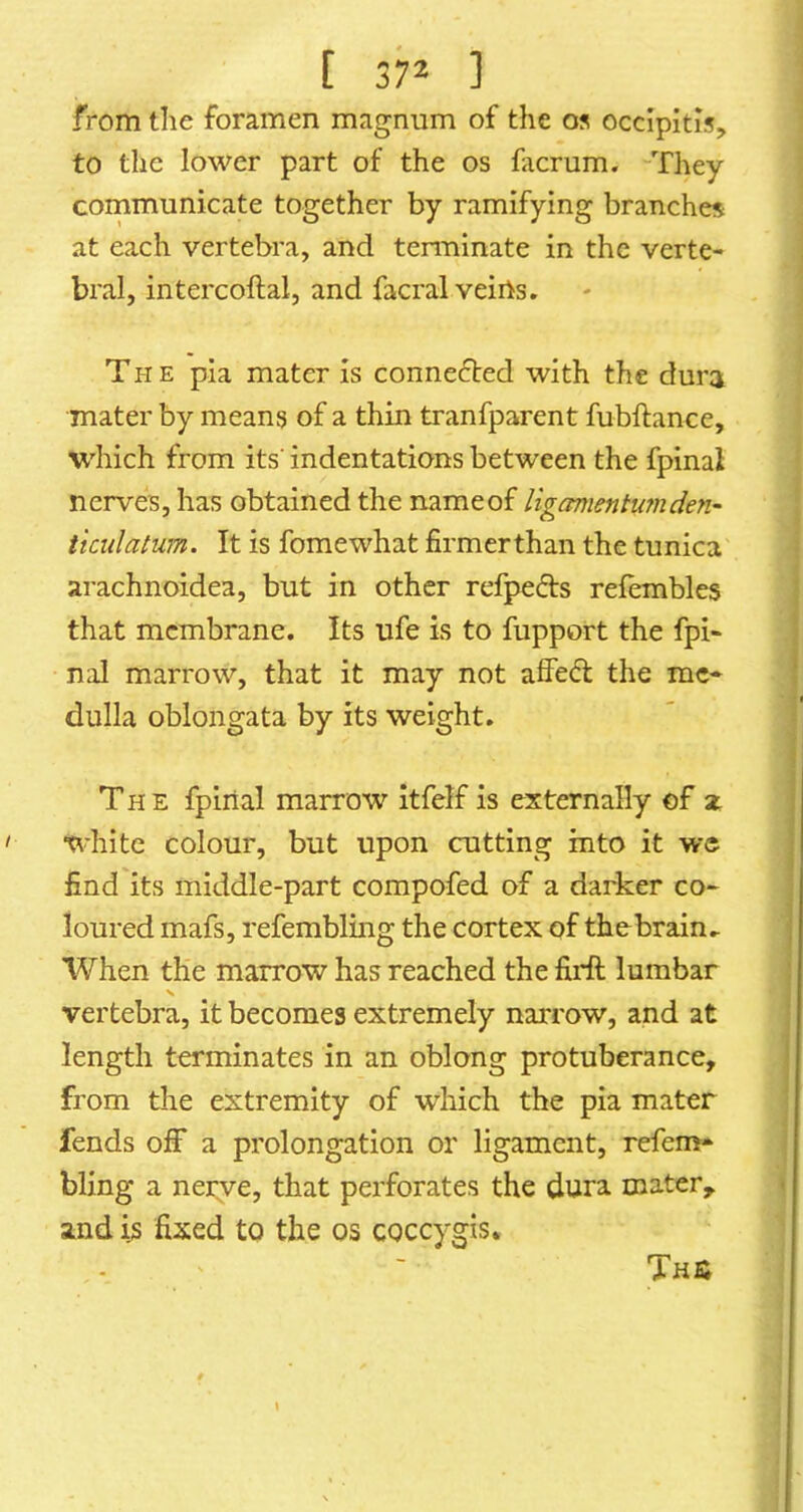 from the foramen magnum of the os occipitis, to the lower part of the os facrum. They cornmunicate together by ramifying branches at each vertebra, and terminate in the verte- bral, intercoftal, and facral veiils» The pia mater is connected with the dura mater by means of a thin tranfparent fubftance, which from its' indentations between the fpinal nerves, has obtained the nameof liganientu7nden- ikulatum. It is fomewhat firmer than the tunica arachnoidea, but in other refpeds refembles that membrane. Its ufe is to fupport the fpi- nal marrow, that it may not affed the me- dulla oblongata by its weight. The fpinal marrow Itfelf is externally of x white colour, but upon cutting into it we find its middle-part compofed of a darker co- loured mafs, refembling the cortex of thebrain.. When the marrow has reached the fiidl lumbar vertebra, it becomes extremely narrow, and at length terminates in an oblong protuberance, from the extremity of which the pia mater fends off a prolongation or ligament, refem- bling a nerve, that perforates the dura mater, and is fixed to the os coccygis» ThS