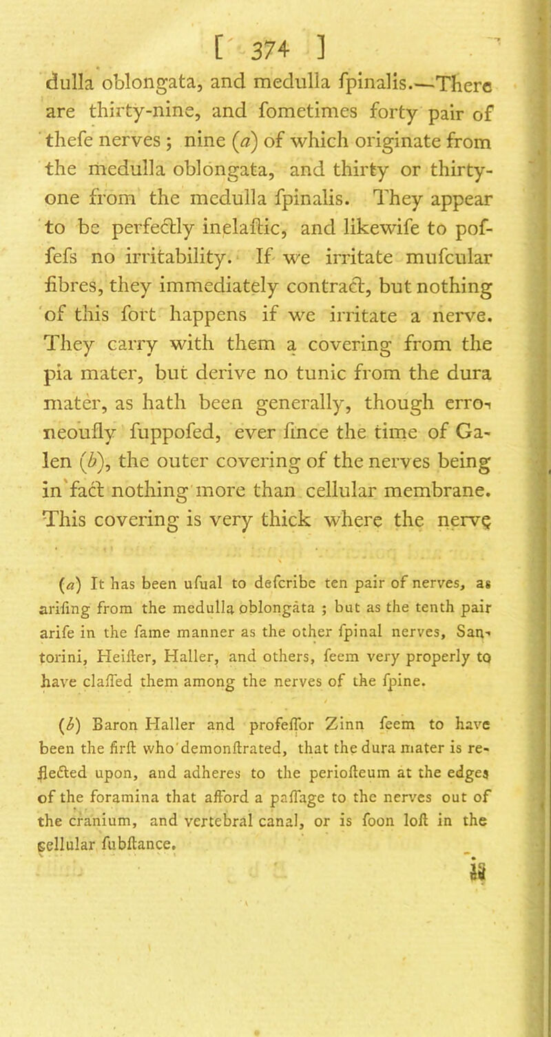 dulla oblongata, and medulla fpinalis There are thirty-nine, and fometimes forty pair of ■ thefe nerves; nine (a) of which originate from the medulla oblongata, and thirty or thirty- one from the medulla fpinalis. They appear to be perfe6bly inelaitic, and likewife to pof- fefs no irritability. If we irritate mufcular fibres, they immediately contract, but nothing of this fort happens if we irritate a nerve. They carry with them a covering from the pia mater, but derive no tunic from the dura mater, as hath been generally, though erro-i neoufly fuppofed, ever fince the time of Ga- len (Z*), the outer covering of the nerves being in'fact nothing more than cellular membrane. This covering is very thick where the nervQ («) It has been ufual to defcribe ten pair of nerves, as arifing from the medulla oblongata ; but as the tenth pair arife in the fame manner as the other fpinal nerves, San- torini, Heiller, Haller, and others, feem very properly to have clalTed them among the nerves of the fpine. {b) Baron Haller and profeflbr Zinn feem to have been the firft who'demonftrated, that the dura mater is re- hefted upon, and adheres to the periolteum at the edges of the foramina that afford a paffage to the nerves out of the cranium, and vertebral canal, or is foon loll in the gellular fubftance. is