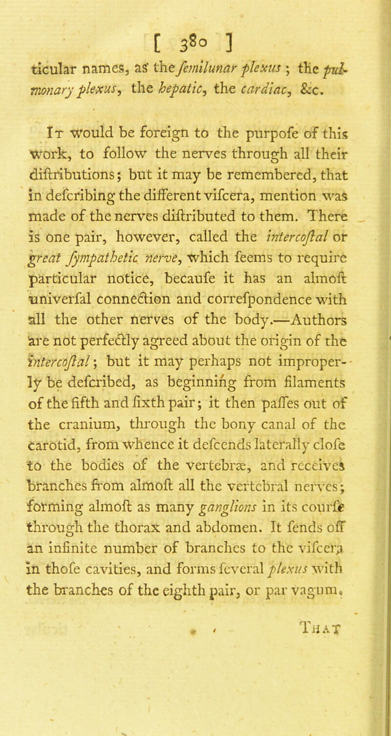 ticular names, as' the femilunar flems ; the fuh Tnonary plexus^ the hepatic^ the cardiac, &c. It would be foreign to the purpofe of this work, to follow the nerves through all their diftiibutions; but it may be remembered, that in defcribing the different vifcera, mention was made of the nerves diftributed to them. There is one pair, however, called the intercojlal or ^reat fympathetic nerve, which feems to require particular notice, becaufe it has an almoft univerfal connection and correfpondence with all the other nerves of the body.—Authors are not perfectly agreed about the origin of the intercojlal; but it may perhaps not improper- ly be defa'ibed, as beginning from filaments of the fifth and fixth pair; it then paffes out of the cranium, through the bony canal of the Carotid, from whence it defcends laterally clofe to the bodies of the vertebrae, and receives branches from almoft all the vertebral nerves; forming almoft as many ganglions in its courfie through the thorax and abdomen. It fends off an infinite number of branches to the vifcera in thofe cavities, and forms feveral plexus with the branches of the eighth pair, or par vagum. That