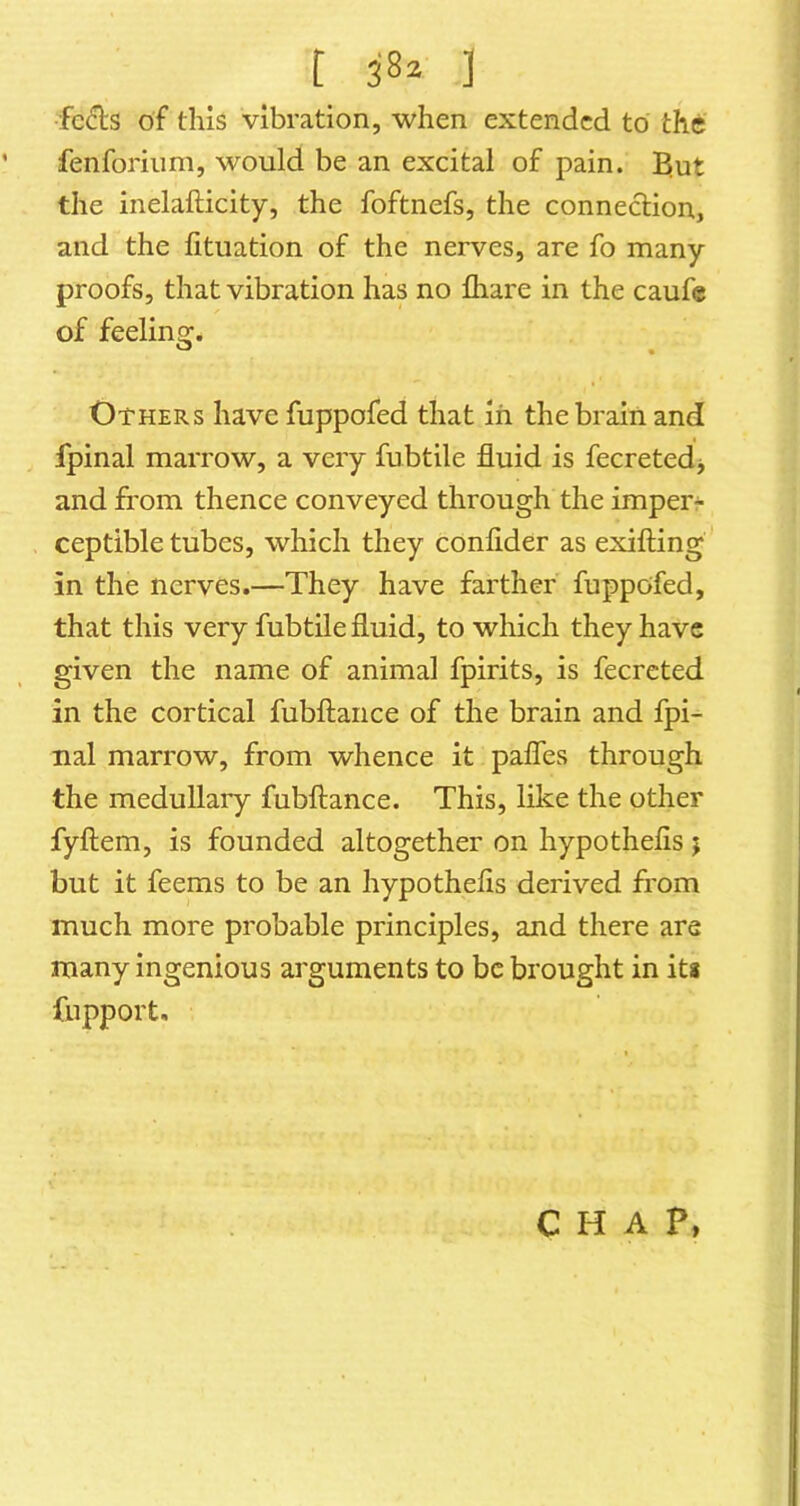 t 3'8^ ] fc£ls of this vibration, when extended to the fenforiiim, would be an excital of pain. Elut the inelafticity, the foftnefs, the connection, and the fituation of the nerves, are fo many proofs, that vibration has no fhare in the caufe of feeling:. Others have fuppofed that in the brain and fpinal marrow, a very fubtile fluid is fecretedj and from thence conveyed through the imperr ceptible tubes, which they conflder as exifting in the nerves.—They have farther fuppofed, that this very fubtile fluid, to which they have given the name of animal fpirits, is fecreted in the cortical fubftance of the brain and fpi- nal marrow, from whence it pafles through the medullary fubftance. This, like the other fyftem, is founded altogether on hypothefis j but it feems to be an hypothefis derived from much more probable principles, and there are many ingenious arguments to be brought in ita fupport. CHAP,