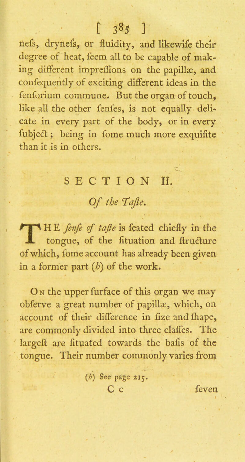 liefs, drynefs, or fluidity, and llkewife their degree of heat, feein all to be capable of mak- ing different impreflions on the papillcC, and confequently of exciting different ideas in the fenforium commune* But the organ of touch, like all the other fenfes, is not equally deli- cate in every part of the body, or in every fubjecl; being in fome much more exquifite ' than it is in others. SECTION II. Of the ‘Tafe, TH E fenfe of tajle is feated chiefly in the tongue, of the fituation and ftru6lure of which, fome account has already been given in a former part (h) of the work. O N the upper furface of this organ we may obferve a great number of papillae, which, on account of their difference in lize and fliape, are commonly divided into three clafles. The largeft are fltuated towards the balls of the tongue. Their number commonly varies from {h) See page 215. C c feven