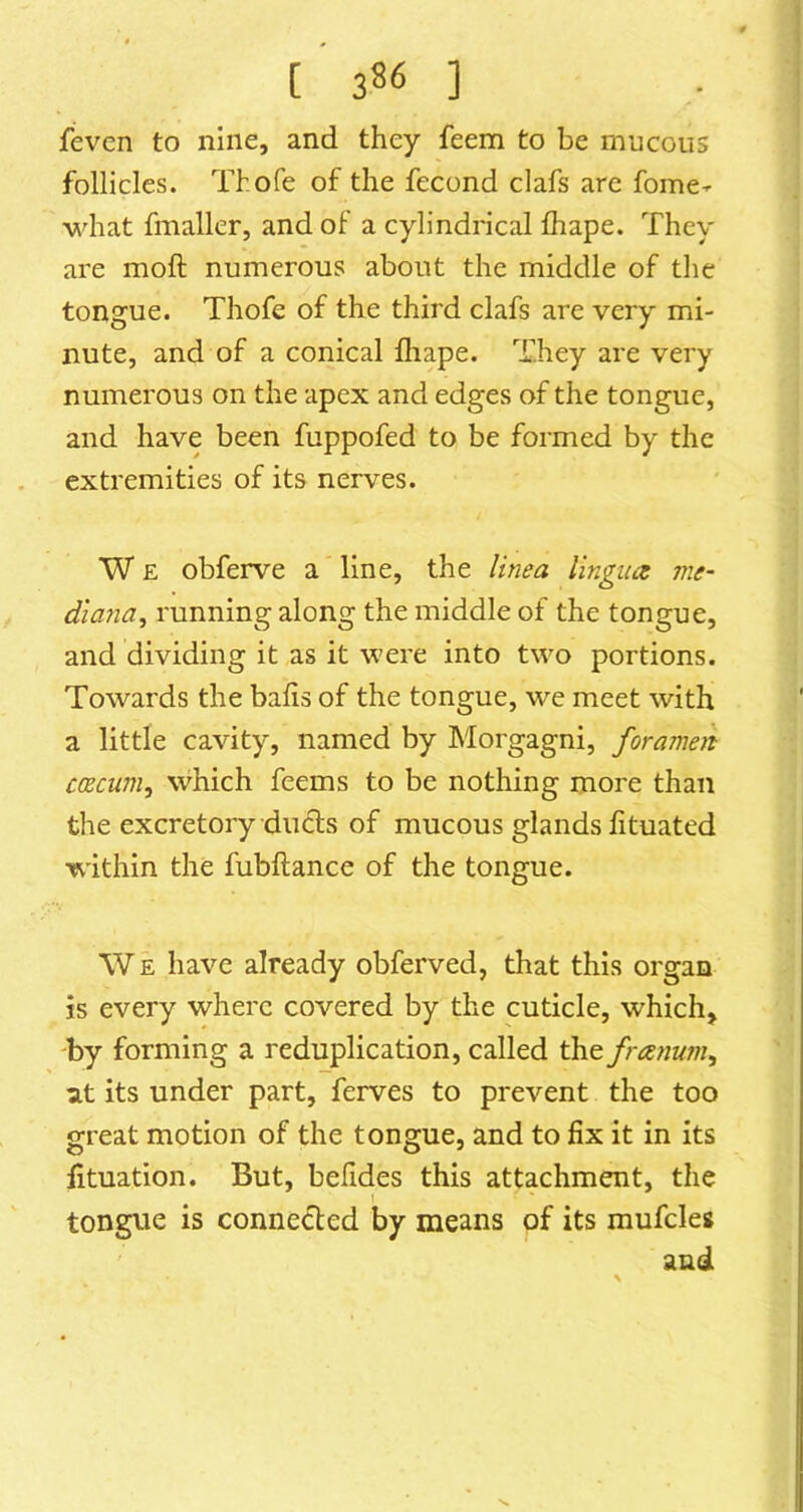 feven to nine, and they feem to be mucous follicles. Thofe of the fecond clafs are fome- what fmaller, and of a cylindrical fhape. They are moft numerous about the middle of tlie tongue. Thofe of the third clafs are very mi- nute, and of a conical lliape. They are very numerous on the apex and edges of the tongue, and have been fuppofed to be formed by the extremities of its nerves. W E obferve a line, the linea lingua me- dlana, running along the middle of the tongue, and dividing it as it were into two portions. Towards the balls of the tongue, we meet with a little cavity, named by Morgagni, foramen cacum, vvhich feems to be nothing more than the excretory duels of mucous glands fituated within the fubftance of the tongue. \V E have already obferved, that this organ is every where covered by the cuticle, which> 'by forming a reduplication, called the franum^ at its under part, ferves to prevent the too great motion of the tongue, and to fix it in its fituation. But, befides this attachment, the I tongue is connected by means of its mufcles and