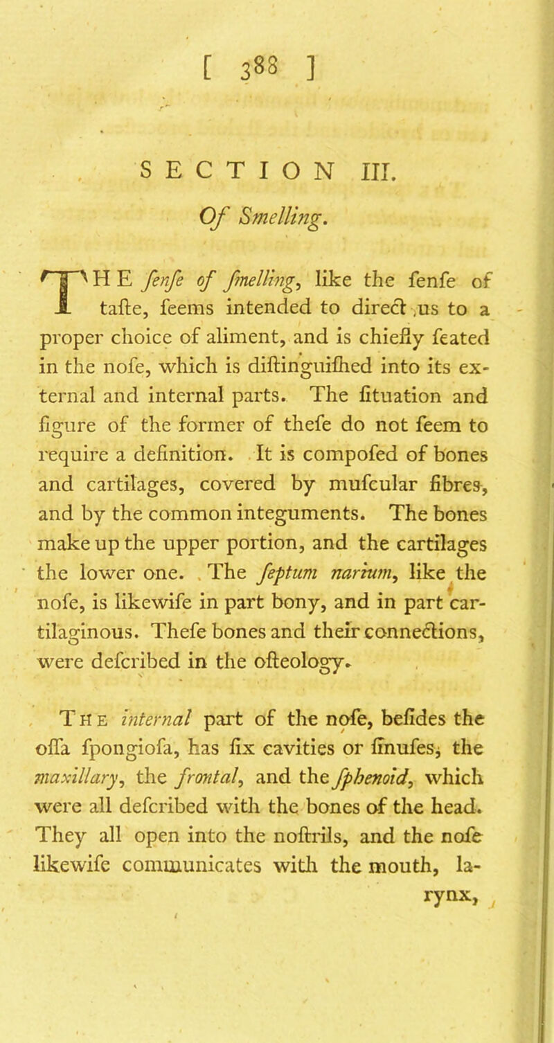 SECTION III. Of Smelling. H E fenfe of fnelling^ like the fenfe of tafte, feems intended to direct,us to a proper choice of aliment, and is chiefly feated in the nofe, which is diftinguifhed into its ex- ternal and internal parts. The fitiiation and figure of the former of thefe do not feem to require a definition. It is compofed of bones and cartilages, covered by mufcular fibres-, and by the common integuments. The bones make up the upper portion, and the cartilages the lower one. .The feptuni narmm, like the nofe, is likewife in part bony, and in part car- tilaginous. Thefe bones and their connexions, were defcribed in the ofteology. The internal part of the nofe, befides the ofla fpongiofa, has fix cavities or ffnufesj the maxillary, the frontal, and the fphenoid, which were all defcribed with the bones of the head. They all open into the noftrils, and the nofe likewife communicates witli the mouth, la- rynx, ^