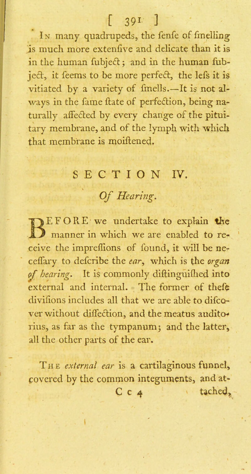 IN many quadrupeds, the fenfe of fmelling 'is much more extenfive and delicate than it is in the human fubjefl; and in the human fub- jecl, it feems to be more perfeft, the lefs it is vitiated by a variety of fmells.—It is not al- ways in the fame ftate of perfection, being na- turally affected by eveiy change of the pitui- tary membrane, and of the lymph with which that membrane is moiftened, SECTION IV. K Of Hearing. Before we undertake to explain the manner in which we are enabled to re- ceive the impreffions of found, it w’ill be ne- celfai’y to defcribe the ear^ which is the organ if hearing. It is commonly diftinguifhed into external and internal. The former of thefe divifions includes all that we are able to difco- vei' without diffeclion, and the meatus auditor rius, as far as the tympanum j and the latter, all the other parts of the ear. The external ear is a cartilaginous funnel, covered by the common integuments, and at- C c 4 ' tached,- I