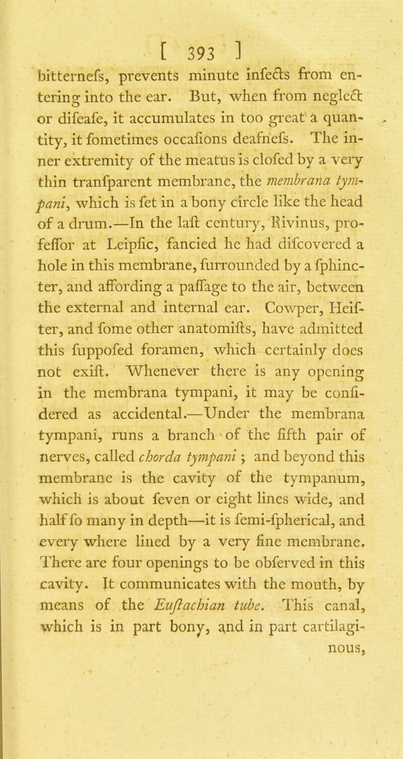 bitternefs, pi'events minute infe^ls from en- tering into the ear. But, when from neglect or difeafe, it accumulates in too great' a quan- tity, it fometimes occalions deafriefs. The in- ner extremity of the meatus is clofed by a very thin tranfparent membrane, the membrajia tym- panic which is fet in a bony circle like the head of a drum.—In the laft century, Rivinus, pro- felfor at Leipfic, fancied he had difcovered a hole in this membrane, furrounded by a fphinc- ter, and affording a paffage to the air, between the external and internal ear. Cowper, Heif- ter, and fome other anatomifts, have admitted this fuppofed foramen, which certainly does not exift. Whenever there is any opening in the membrana tympani, it may be confi- dered as accidental.—Under the membrana tympani, runs a branch'of the fifth pair of nerves, called chorda tympani, and beyond this membrane is the cavity of the tympanum, which is about feven or eight lines wide, and half fo many in depth—it is femi-fpherical, and every where lined by a very fine membrane. There are four openings to be obferved in this cavity. It communicates with the mouth, by means of the Eujlachian tube. This canal, which is in part bony, ^nd in part cartilagi- nous.