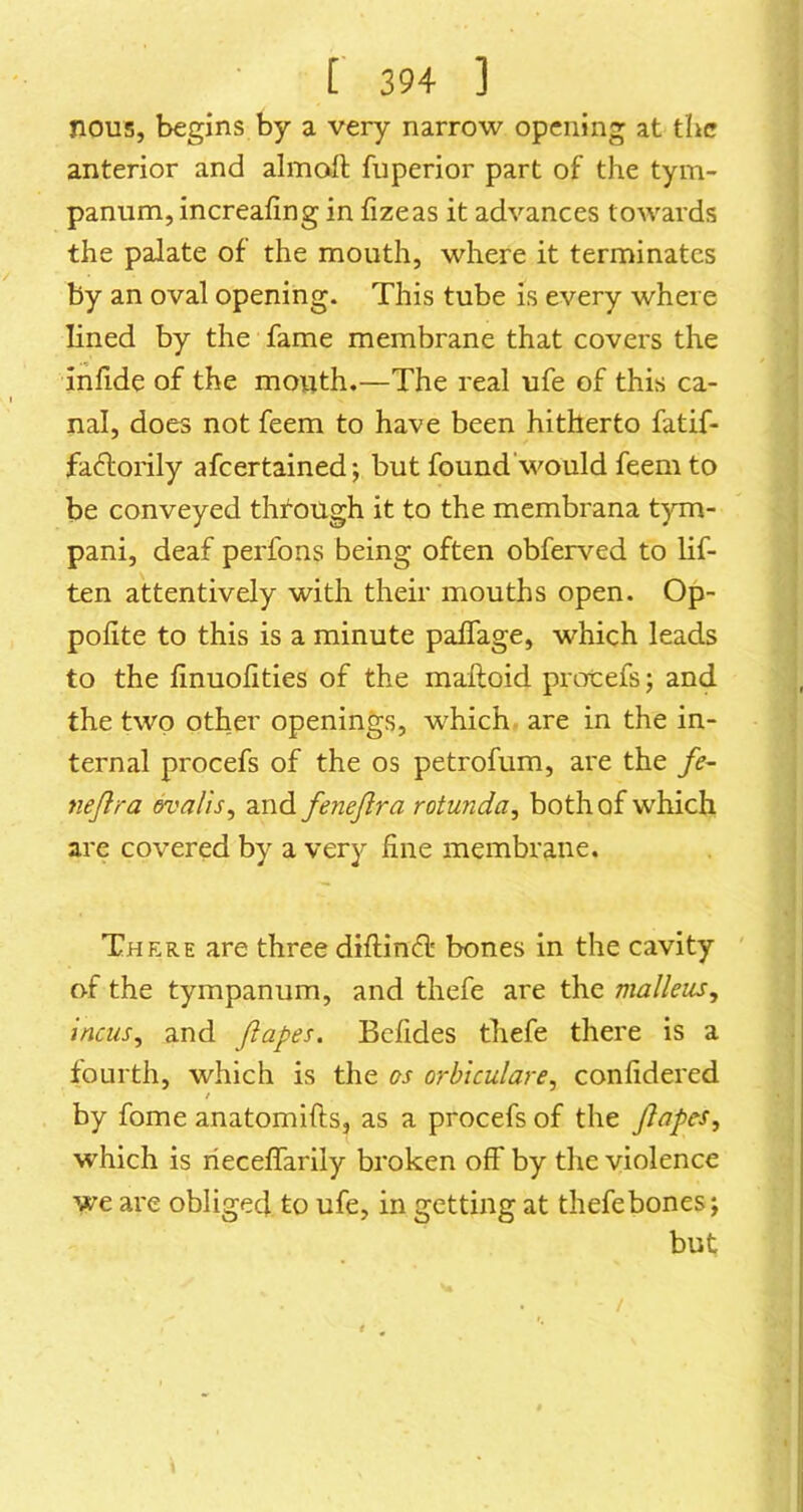 nous, begins by a very narrow opening at the anterior and almaft fuperior part of the tym- panum, increafing in fizeas it advances towards the palate of the mouth, where it terminates by an oval opening. This tube is every where lined by the fame membrane that covers the inlide of the mouth.—The real ufe of this ca- nal, does not feem to have been hitherto fatif- fadiorily afeertained; but found'would feem to be conveyed through it to the membrana tym- pani, deaf perfons being often obferved to lif- ten attentively with their mouths open. Op- pofite to this is a minute paffage, which leads to the finuofities of the maftoid protefs; and the two other openings, which are in the in- ternal procefs of the os petrofum, are the /e~ nejlra ovalis, and fenejlra rotunda, both of which are covered by a very fine membrane. There are three diftineff bones in the cavity of the tympanum, and thefe are the malleus, incus, and Jlapes. Bcfides thefe there is a fourth, which is the os orblculare, confidered / by fome anatomifts, as a procefs of the Jlapes, which is rieceffarily broken off by the violence we are obliged to ufe, in getting at thefe bones; but