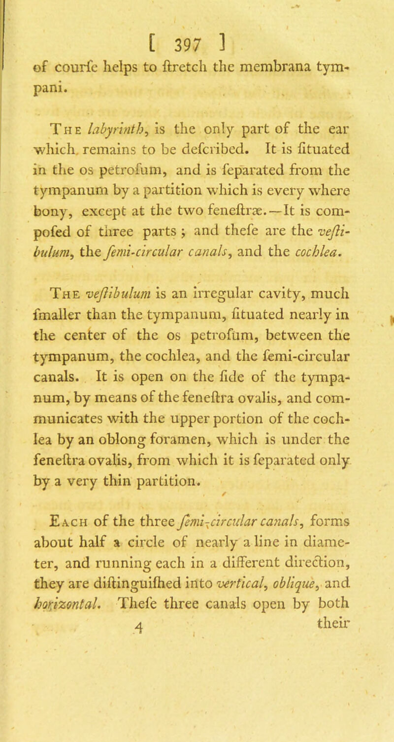 of courfe helps to ftretcli the membrana tym- pani. The labyrinth, is the only part of the ear which, remains to be defcribed. It is fituated in the os petrofum, and is feparated from the tympanum by a partition which is every where bony, except at the two feneftrae.—It is com- pofed of three parts ; and thefe are the vejli- bulum, the femi-circular canals, and the cochlea. The vejlibulum is an irregular cavity, much fmaller than the tympanum, fituated nearly in the center of the os petrofum, between the tympanum, the cochlea, and the femi-circular canals. It is open on the fide of the tympa- num, by means of the feneftra ovalis, and com- municates with the upper portion of the coch- lea by an oblong foramen, which is under the feneftra ovalis, from which it is feparated only by a very thin partition. ✓ Each of the three femi-^circular ca^ials, forms about half a circle of nearly a line in diame- ter, and running each in a different direction, they are diftinguiftied into vertical, oblique, and horizontal. Thefe three canals open by both 4 their
