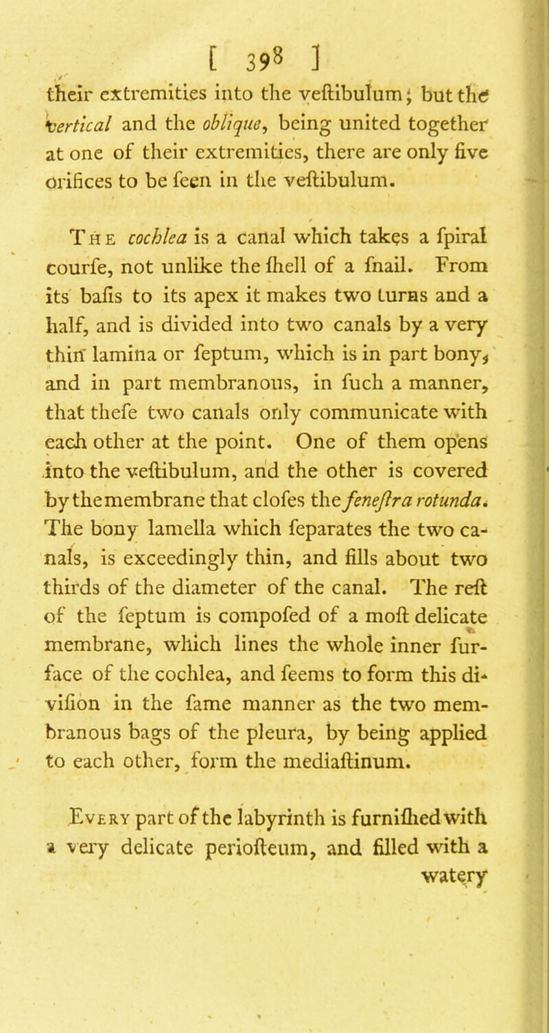 , /■ their extremities into the yeftibulum' but thtf •vertical and the oblique, being united together at one of their extremities, there are only five orifices to be feen in the veftibulum. The cochlea is a canal v/hich takes a fpiral courfe, not unlike the fliell of a fnail. From its bafis to its apex it makes two turns and a half, and is divided into two canals by a very thin' lamina or feptum, which is in part bony^ and in part membranous, in fuch a manner, that thefe two canals only communicate with each other at the point. One of them opens into the veftibulum, arid the other is covered by themembrane that clofes thefenejlra rotunda* The bony lamella which feparates the two ca- nals, is exceedingly thin, and fills about two thirds of the diameter of the canal. The reft of the feptum is compofed of a moft delicate membrane, which lines the whole inner fur- face of the cochlea, and feems to form this di-^ vifion in the fame manner as the two mem- branous bags of the pleura, by being applied to each other, form the mediaftinum. Every part of the labyrinth is furnifliedwith a very delicate periofteum, and filled with a watery