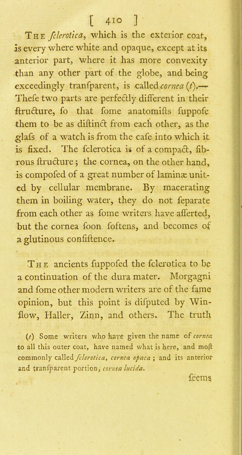 The fclerotica^ which is the exterior coat, as everywhere white and opaque, except at its anterior part, where it has more convexity than any other part of the globe, and being exceedingly tranfparent, is called (/).— Thefe two parts are perfectly different in their flructure, fo that fome anatomifts fuppofe them to be as diftincl from each other, as the glafs of a watch is from the cafe into which it is fixed. The fclerotica is of a compact, fib- rous ftructure; the cornea, on the other hand, is compofed of a great number of laminae unit- ed by cellular membrane. By macerating them in boiling water, they do not feparate from each other as fome writers have alferted, but the cornea foon foftens, and becomes of a glutinous confiftence. The ancients fuppofed the fclerotica to be a continuation of the dura mater. Morgagni and fome other modern writers are of the fame opinion, but this point is difputed by Win- flow, Haller, Zinn, and others. The truth (/) Some writers who lutye given the name of cornea to all this outer coat, have named what is here, and moft commonly called fclerotica, cornea opaca ; and its anterior and tranfparent portion, cornea hicida. fccins