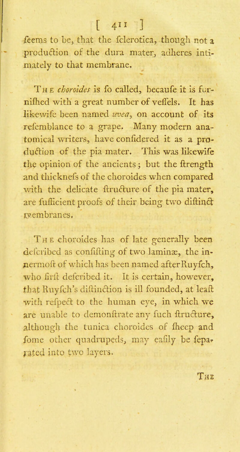 [ 4” ] feems to be, that the fclerotica, though not a production of the dura mater, adheres inti- mately to that membrane. The chorotdes is fo called, becaufe it is fur- nilhed with a great number of veffels. It has Jik-ewife been named uvea, on account of its refemblance to a grape. Many modern ana- tomical writers, have confidered it as a pro- duction of the pia mater. This was likewife the opinion of the ancients ; but the ftrength and tliicknefs of the choroides when compared with the delicate ItruCture of the pia mater, are fufficient proofs of their being two diftincf cv.embranes. The choroides has of late generally been defcribcd as confiding of two laminas, the in- nermod of which has been named after Ruyfch, who fil'd defcribcd it. It is certain, how'ever, that Ruyfch’s didiiiction is ill founded, at lead with refpecl to the human eye, in which we are unable to demondrate any fuch drucfure, although the tunica choroides of dieep and fome other quadrupeds, may eafily be fepa» jated into two layers.