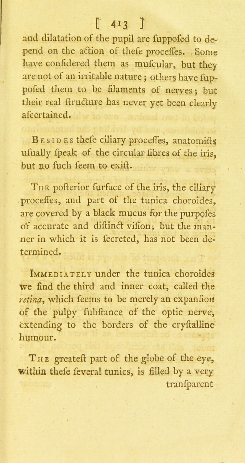 and dilatation of the pupil are fuppofed to de- pend on the adion of thefe procelTes. Some have confidered them as mufcular, but they are not of an irritable nature; other? have fup- pofed them to be filaments of nerves; but their real flruclure has never yet been clearly afcertained. Besides thefe ciliary procefles, anatomifts ufually fpealc of the circular fibres of the iris, but no fuch feem to exift. The pofierlor furface of the iris, the ciliary procefles, and part of the tunica choroides, are covered by a black mucus for the purpofes of accurate and diftindt vifionj but the man- ner in which it is fecreted, has not been de- termined. Immediately under the tunica choroides we find the third and inner coat, called the retina., which feems to be merely an expanfion of the pulpy fubftance of the optic nerve, extending to the borders of the cryftalline humour. The greatefi; part of the globe of the eye, within thefe feveral tunics, is filled by a very tranfparent