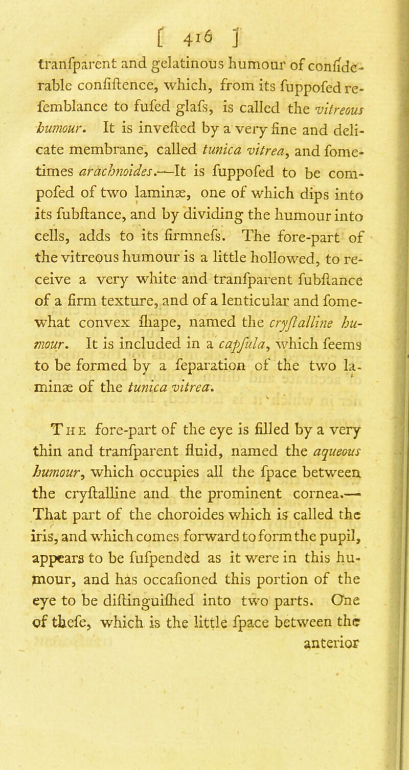 tranfparent and gelatinous humour of confide- rable confidence, which, from its fuppofed re- femblance to fufed glafs, is called the vitreous humour. It is invefted by a veiy fine and deli- cate membrane, called tunica vitrea^ and fome- times araebnoides,—A.t is fuppofed to be com- pofed of two laminae, one of which dips into its fubftance, and by dividing the humour into cells, adds to its firmnefs. The fore-part of the vitreous humour is a little hollowed, to re- ceive a very white and tranfparent fubfiance of a firm texture, and of a lenticular and fome- what convex fliape, named the cryjlalluie hu- mour. It is included in a capfula, which feems to be formed by a reparation of the two la- minse of the tunica vitrea. The fore-part of the eye is filled by a very thin and tranfparent fluid, named the aqueous humour, which occupies all the fpace between the cryftaUine and the prominent cornea.— That part of the choroides which is called the iris, and which comes forward to form the pupil, appears to be fufpend&d as it were in this hu- mour, and has occafioned this portion of the eye to be diftinguiflied into two parts. One of thefe, which is the little fpace between the anterior