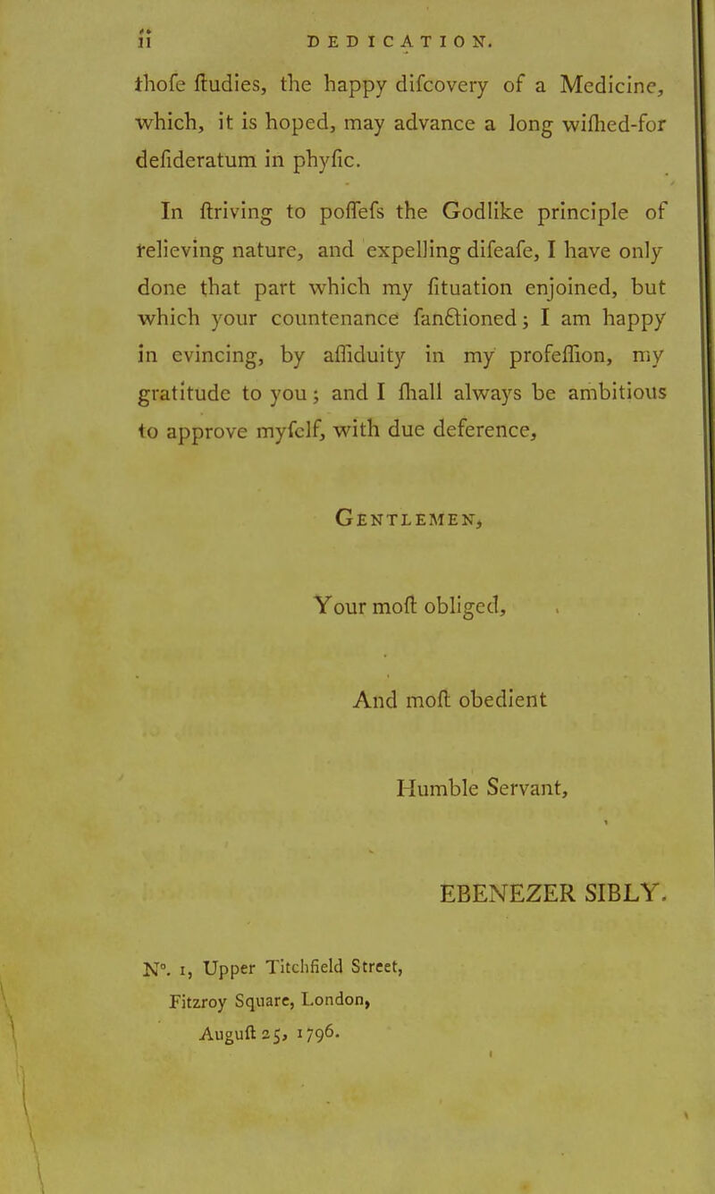 ihofe ftudies, the happy difcovery of a Medicine, which, it is hoped, may advance a long wilhed-for defideratum in phyfic. In ftriving to poffefs the Godlike principle of relieving nature, and expelling difeafe, I have only done that part which my fituation enjoined, but which your countenance fanftioned; I am happy in evincing, by afliduity in my profeffion, my gratitude to you; and I fliall always be ambitious to approve myfclf, with due deference, Gentlemen, Your mod obliged, And mod: obedient Humble Servant, EBENEZER SIBLY. N°. 15 Upper Titchfield Street, Fitzroy Square, London, Auguft 25, 1796.