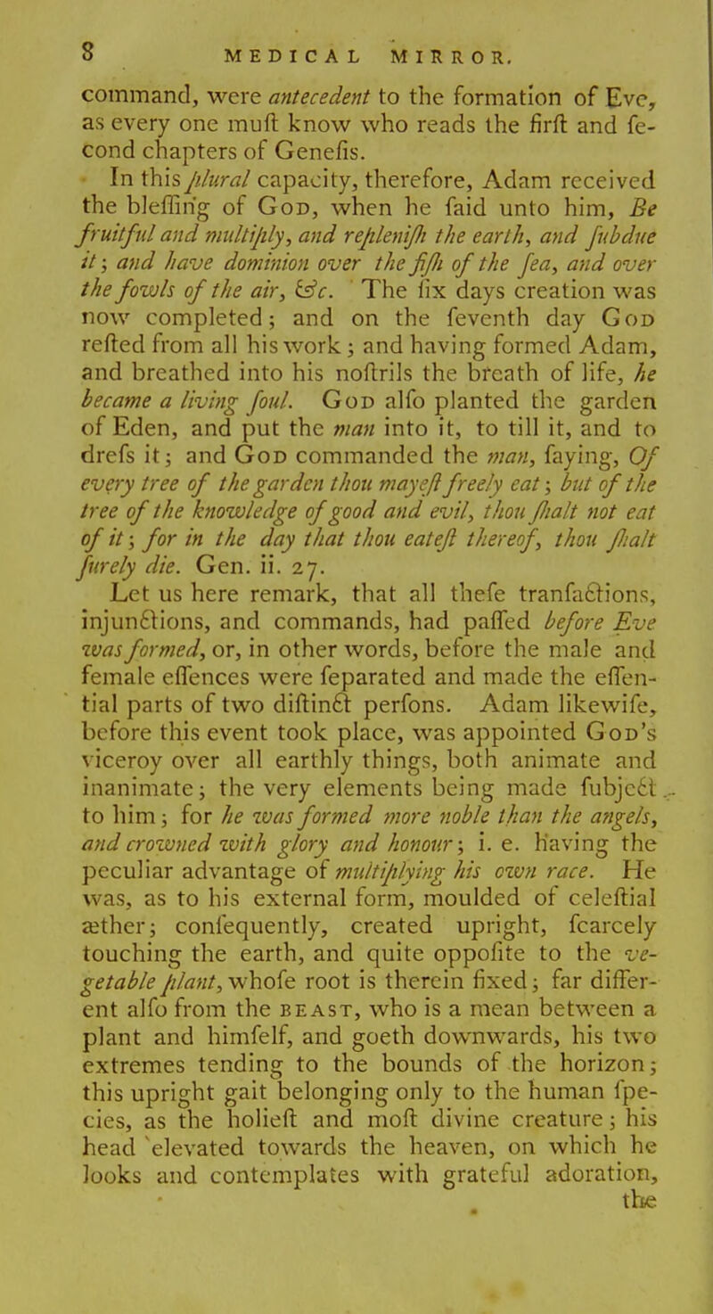 s command, were antecedent to the formation of Eve, as every one rauft know who reads the firft and fe- cond chapters of Genefis. In this plural capacity, therefore, Adam received the bleffm'g of God, when he faid unto him, Be fruitful and multiply, and replenifi the earth, and fubdne it; and have dominion over the fijli of the fea, and over the fowls of the air, &c. The fix days creation was now completed; and on the feventh day God refted from all his work; and having formed Adam, and breathed into his noftrils the breath of life, he became a living foul. God alfo planted the garden of Eden, and put the man into it, to till it, and to drefs it; and God commanded the man, faying, Of every tree of the garden thou may eft freely eat; but of the tree of the knowledge of good and evil, thou JJialt not eat of it; for in the day that thou eat eft thereof, thou Jlialt furely die. Gen. ii. 27. Let us here remark, that all thefe tranfactions, injunctions, and commands, had pafled before Eve was formed, or, in other words, before the male and female eflences were feparated and made the effen- tial parts of two diftinct perfons. Adam likewife, before this event took place, was appointed God's viceroy over all earthly things, both animate and inanimate; the very elements being made fubjeel to him; for he zvas formed more noble than the angels, andcrozvned with glory and honour; i. e. having the peculiar advantage of multiplying his ozvn race. He was, as to his external form, moulded of celeftial aether; confequently, created upright, fcarcely touching the earth, and quite oppofite to the ve- getable plant, whofe root is therein fixed; far differ- ent alfo from the beast, who is a mean between a plant and himfelf, and goeth downwards, his two extremes tending to the bounds of the horizon; this upright gait belonging only to the human fpe- cies, as the holieft and mod divine creature; his head 'elevated towards the heaven, on which he looks and contemplates with grateful adoration,