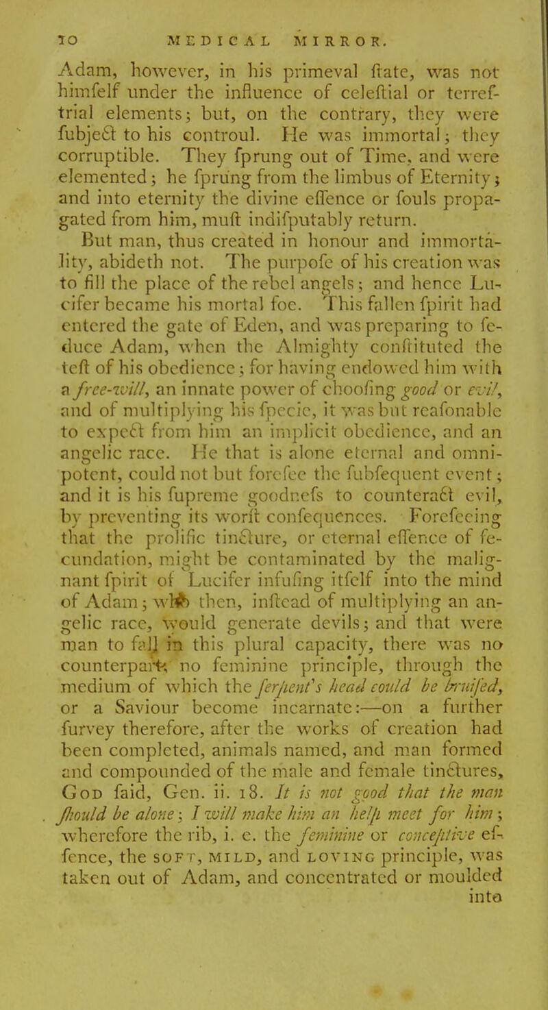 Adam, however, in his primeval frate, was not himfelf under the influence of celeftial or terref- trial elements; but, on the contrary, they were fubjecl to his controul. He was immortal; they corruptible. They fprung out of Time., and were elemented; he fprung from the limbus of Eternity j and into eternity the divine effence or fouls propa- gated from him, muft indifputably return. But man, thus created in honour and immorta- lity, abideth not. The purpofe of his creation was to fill the place of the rebel angels; and hence Lu- cifer became his mortal foe. This fallen fpirit had entered the gate of Eden, and was preparing to fe- duce Adam, when the Almighty conftituted the left of his obedience; for having endowed him with a free-ivill, an innate power of choofing good or evil, and of multiplying his fpecic, it was but rcafonable to expect from him an implicit obedience, and an angelic race. He that is alone eternal and omni- potent, could not but forefec the fubfequent event; and it is his fuprcme goodnefs to counteract evil, by preventing its won't confequences. Forcfccing that the prolific tincture, or eternal effence of fe- cundation, might be contaminated by the malig- nant fpirit of Lucifer infufing itfelf into the mind of Adam; wWb then, inftcad of multiplying an an- gelic race, would generate devils; and that were man to fall in this plural capacity, there was no counterpart*, no feminine principle, through the medium of which the ferjient's head eoidd be bruifed, or a Saviour become incarnate:—on a further furvey therefore, after the works of creation had been completed, animals named, and man formed and compounded of the male and female tinctures, God fold, Gen. ii. 18. It is net good that the man Jhoidd be alone; / will make him an help meet for him ; wherefore the rib, i. e. the feminine or concejitive ef-. fence, the soft, mild, and loving principle, was taken out of Adam, and concentrated or moulded into