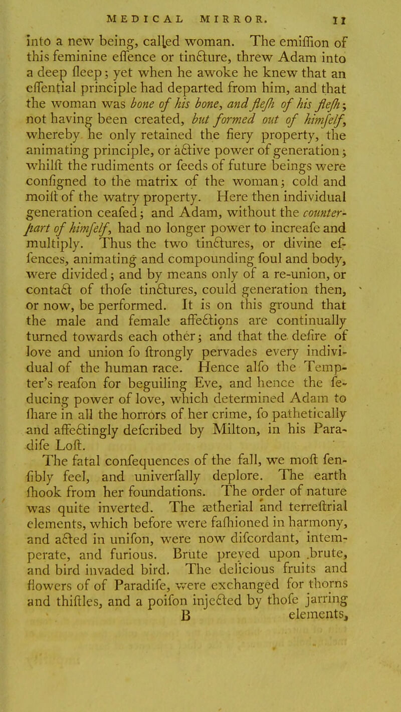 into a new being, called woman. The emiffion of this feminine eflence or tincture, threw Adam into a deep fleep; yet when he awoke he knew that an efTential principle had departed from him, and that the woman was bone of his bone, and JieJJi of his fiefti; not having been created, but formed out of kimfelf whereby he only retained the fiery property, the animating principle, or active power of generation; whilll the rudiments or feeds of future beings were configned to the matrix of the woman; cold and moiit of the watry property. Here then individual generation ceafed; and Adam, without the counter- part of himfe/f, had no longer power to increafe and multiply. Thus the two tinctures, or divine ef- fences, animating and compounding foul and body, were divided; and by means only of a re-union, or contact of thofe tin&ures, could generation then, - or now, be performed. It is on this ground that the male and female affe£tions are continually turned towards each other; and that the defire of love and union fo ftrongly pervades every indivi- dual of the human race. Hence alfo the Temp- ter's reafon for beguiling Eve, and hence the fe- ducing power of love, which determined Adam to mare in all the horrors of her crime, fo pathetically and affe&ingly defcribed by Milton, in his Para- dife Loft. The fatal confequences of the fall, we mod fen- fibly feel, and univerfally deplore. The earth fhook from her foundations. The order of nature was quite inverted. The <etherial and terreftrial elements, which before were fafliioned in harmony, and afted in unifon, were now difcordant, intem- perate, and furious. Brute preyed upon .brute, and bird invaded bird. The delicious fruits and flowers of of Paradife, were exchanged for thorns and thirties, and a poifon injected by thofe jarring B elements,