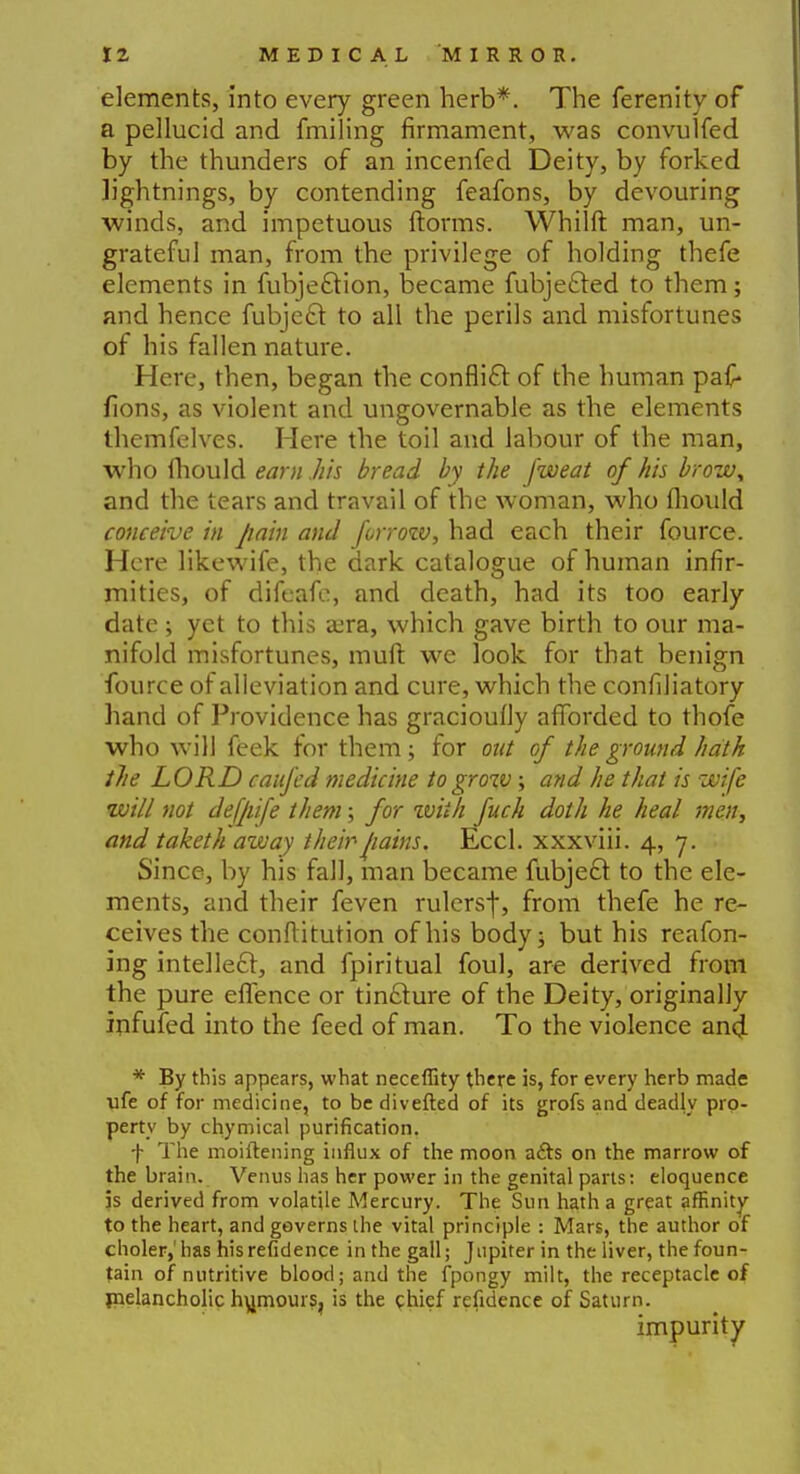 elements, into every green herb*. The ferenity of a pellucid and fmiling firmament, was convulfed by the thunders of an incenfed Deity, by forked lightnings, by contending feafons, by devouring winds, and impetuous dorms. Whilft man, un- grateful man, from the privilege of holding thefe elements in fubje£Hon, became fubjefted to them; and hence fubjecl: to all the perils and misfortunes of his fallen nature. Here, then, began the conflict of the human pa£ lions, as violent and ungovernable as the elements themfelves. Here the toil and labour of the man, who mould earn .his bread by the fweat of his brow* and the tears and travail of the woman, who fliould conceive in pain and forrow, had each their fource. Here likewife, the dark catalogue of human infir- mities, of difeafe, and death, had its too early date ; yet to this aera, which gave birth to our ma- nifold misfortunes, muft we look for that benign fource of alleviation and cure, which the confiliatory hand of Providence has gracioufly afforded to thofe who will feek for them; for out of the ground hath the LORD caufed medicine to grow; and he that is wife will not defpife them; for zviih fuch doth he heal men, and taketh away their pains. Eccl. xxxviii. 4, 7. Since, by his fall, man became fubjecl: to the ele- ments, and their feven rulersf, from thefe he re- ceives the conftitution of his body; but his reafon- ing intellect, and fpiritual foul, are derived from the pure effence or tincture of the Deity, originally mfufed into the feed of man. To the violence ancl * By this appears, what neceffity there is, for every herb made life of for medicine, to be diverted of its grofs and deadly pro- perty by chymical purification. f The moiftening influx of the moon a£te on the marrow of the brain. Venus has her power in the genital parts: eloquence 3s derived from volatile Mercury. The Sun hath a great affinity to the heart, and governs the vital principle : Mars, the author of choler,'has hisrefidence in the gall; Jupiter in the liver, the foun- tain of nutritive blood; and the fpongy milt, the receptacle of melancholic humours, is the chief refidence of Saturn. impurity