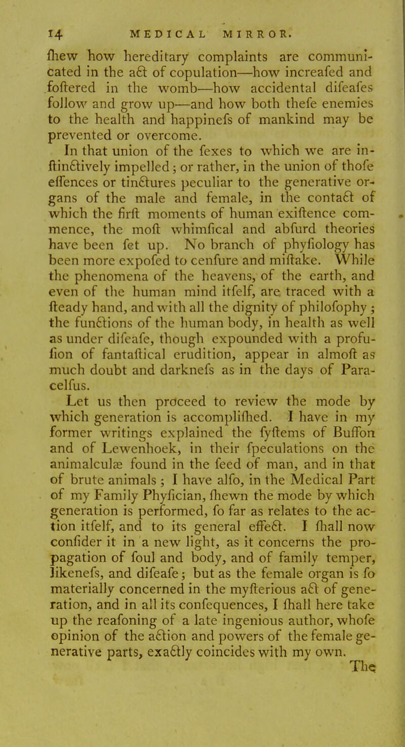 fhew how hereditary complaints are communi- cated in the aft of copulation—how increafed and foftered in the womb—how accidental difeafes follow and grow up—and how both thefe enemies to the health and happinefs of mankind may be prevented or overcome. In that union of the fexes to which we are in- ftinftively impelled; or rather, in the union of thofe effences or tinctures peculiar to the generative or- gans of the male and female, in the contact of which the firft moments of human exiftence com- mence, the moft whimfical and abfurd theories have been fet up. No branch of phyfiology has been more expofed to cenfure and miftake. While the phenomena of the heavens, of the earth, and even of the human mind itfelf, are, traced with a fteady hand, and with all the dignity of philofophy ; the functions of the human body, in health as well as under difeafe, though expounded with a profu- fion of fantaftical erudition, appear in almoft as much doubt and darknefs as in the days of Para- celfus. Let us then proceed to review the mode by which generation is accomplifhed. I have in my former writings explained the fyftems of Buffon and of Lewenhoek, in their fpeculations on the animalcula; found in the feed of man, and in that of brute animals ; I have alfo, in the Medical Part of my Family Phyfician, fhewn the mode by which generation is performed, fo far as relates to the ac- tion itfelf, and to its general effecl:. I fliall now confider it in a new light, as it concerns the pro- pagation of foul and body, and of family temper, likenefs, and difeafe; but as the female organ is fo materially concerned in the myfterious a£t of gene- ration, and in all its confequences, I fhall here take up the reafoning of a late ingenious author, whofe opinion of the action and powers of the female ge- nerative parts, exaclly coincides with my own. Ths