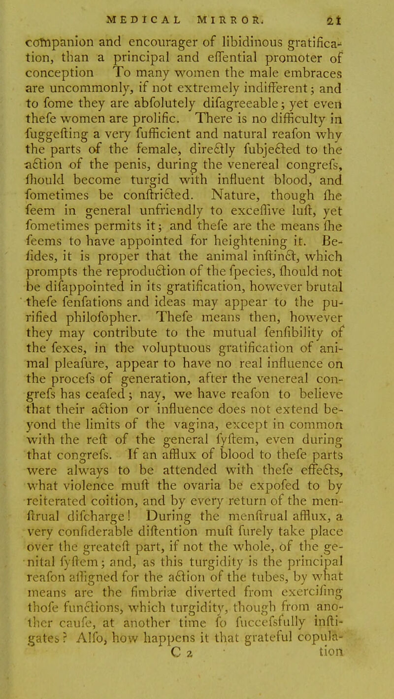 companion and encourager of libidinous gratifica- tion, than a principal and eflential promoter of conception To many women the male embraces are uncommonly, if not extremely indifferent; and to fome they are abfolutely difagreeable; yet evert thefe women are prolific. There is no difficulty in fuggefting a veiy fufficient and natural reafon why the parts of the female, dire£ily fubjefted to the ^(Stion of the penis, during the venereal congrefs, mould become turgid with influent blood, and fometimes be conftri&ed. Nature, though fhe feem in general unfriendly to exceffive lull, yet fometimes permits it; and thefe are the means flic feems to have appointed for heightening it. Be- sides, it is proper that the animal inftin£t, which prompts the reproduction of the fpecies, fhould not be disappointed in its gratification, however brutal thefe fenfations and ideas may appear to the pu- rified philofopher. Thefe means then, however they may contribute to the mutual fenfibility of the fexes, in the voluptuous gratification of ani- mal pleafure, appear to have no real influence on the procefs of generation, after the venereal con- grefs has ceafed; nay, we have reafon to believe that their action or influence does not extend be- yond the limits of the vagina, except in common with the reft of the general fyftem, even during that congrefs. If an afflux of blood to thefe parts were always to be attended with thefe effe£te, what violence muft the ovaria be expofed to by reiterated coition, and by every return of the men- ftrual difcharge! During the menftrual afflux, a very confiderable diftention muft furely take place over the greateft part, if not the whole, of the ge- nital fyftem; and, as this turgidity is the principal reafon alhgned for the a£tion of the tubes, by what means are the fimbriae diverted from exercifing thofe funftions, which turgidity, though from ano- ther caufe, at another time fo fuccefsfully infti- gates ? Alio, how happens it that grateful copula-