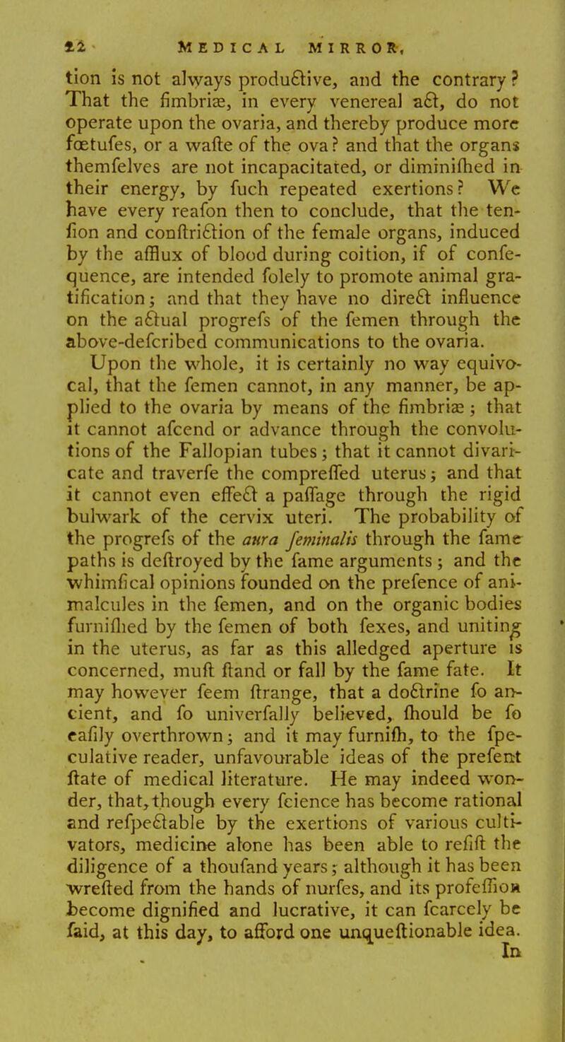 tion is not always productive, and the contrary ? That the fimbriae, in every venereal aft, do not operate upon the ovaria, and thereby produce more foetufes, or a wafte of the ova? and that the organs themfelves are not incapacitated, or diminifhed in their energy, by fuch repeated exertions ? We have every reafon then to conclude, that the ten- lion and conftriclion of the female organs, induced by the afflux of blood during coition, if of confe- quence, are intended folely to promote animal gra- tification ; and that they have no direct influence on the actual progrefs of the femen through the above-defcribed communications to the ovaria. Upon the whole, it is certainly no way equivo- cal, that the femen cannot, in any manner, be ap- plied to the ovaria by means of the fimbria? 5 that it cannot afcend or advance through the convolu- tions of the Fallopian tubes; that it cannot divari- cate and traverfe the compreffed uterus; and that it cannot even effect a paffage through the rigid bulwark of the cervix uteri. The probability of the progrefs of the aura feminalis through the fame paths is deftroyed by the fame arguments ; and the whimfical opinions founded on the prefence of ani- malcules in the femen, and on the organic bodies fumifhed by the femen of both fexes, and uniting in the uterus, as far as this alledged aperture is concerned, muft Hand or fall by the fame fate. It may however feem flrange, that a doftrine fo an- cient, and fo univerfally believed, fhould be fo eafily overthrown; and it may furnifh, to the fpe- culative reader, unfavourable ideas of the prefent ftate of medical literature. He may indeed won- der, that, though every fcience has become rational and refpeclable by the exertions of various culti- vators, medicine atone has been able to refift the diligence of a thoufand years; although it has been wrefted from the hands of nurfes, and its profefnoa become dignified and lucrative, it can fcarcely be faid, at this day, to afford one unqueftionable idea. In