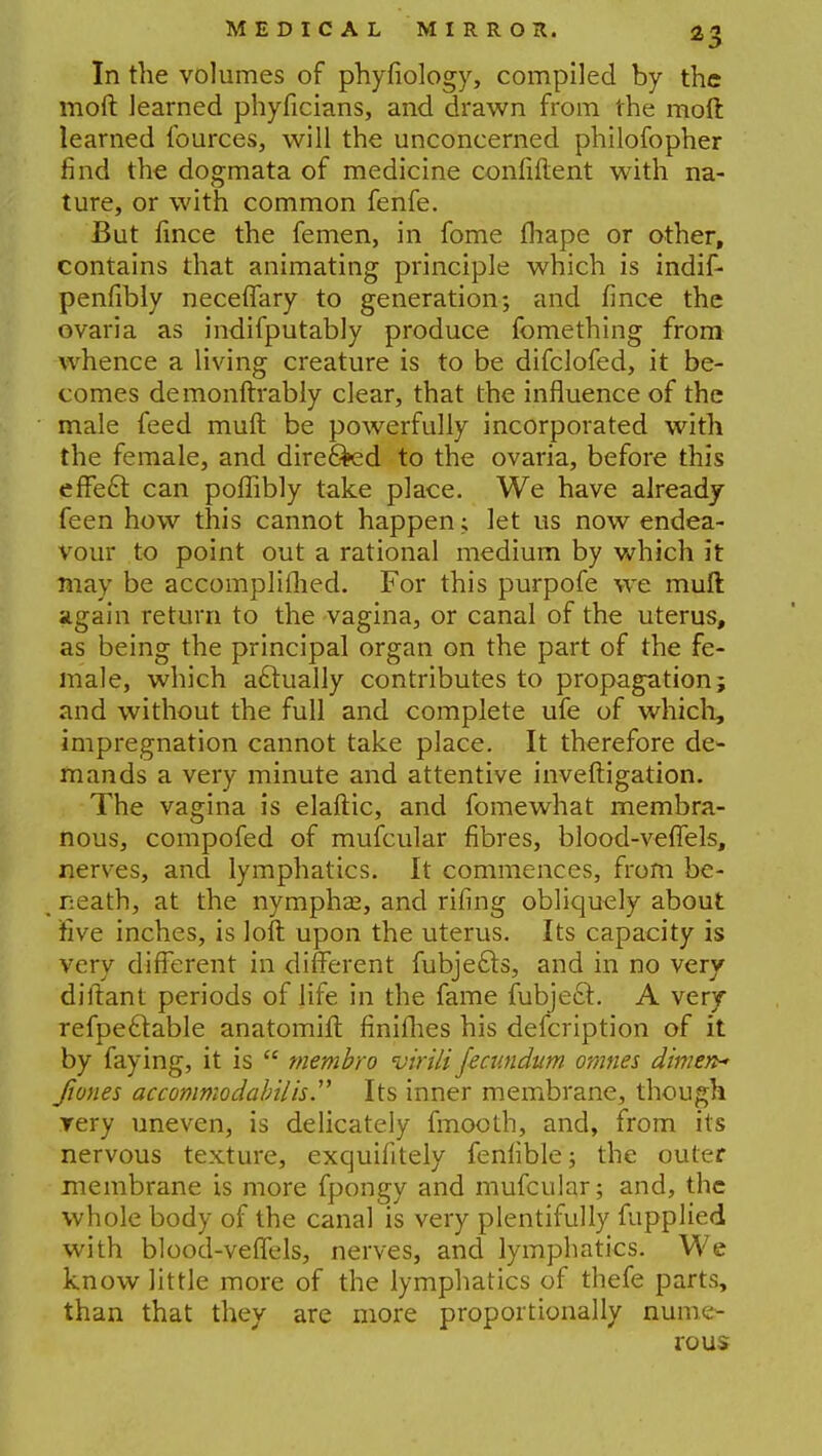 In the volumes of phyfiology, compiled by the moft learned phyficians, and drawn from the moft learned fources, will the unconcerned philofopher find the dogmata of medicine confiftent with na- ture, or with common fenfe. But fince the femen, in fome fhape or other, contains that animating principle which is indif- penfibly neceffary to generation; and fince the ovaria as indifputably produce fomething from whence a living creature is to be difclofed, it be- comes de monftrably clear, that the influence of the male feed muft be powerfully incorporated with the female, and directed to the ovaria, before this effect can poflibly take place. We have already feen how this cannot happen; let us now endea- vour to point out a rational medium by which it may be accomplished. For this purpofe we muft again return to the vagina, or canal of the uterus, as being the principal organ on the part of the fe- male, which actually contributes to propagation; and without the full and complete ufe of which, impregnation cannot take place. It therefore de- mands a very minute and attentive inveftigation. The vagina is elaftic, and fomewhat membra- nous, compofed of mufcular fibres, blood-veffels, nerves, and lymphatics. It commences, from be- neath, at the nympha?, and riling obliquely about five inches, is loft upon the uterus. Its capacity is very different in different fubjecls, and in no very diftant periods of life in the fame fubjeel. A very refpeclable anatomift finifhes his defcription of it by faying, it is  tnembro virili fecundum omnes dimen* fiones accommodabilh. Its inner membrane, though yery uneven, is delicately fmooth, and, from its nervous texture, excjuifitely fenlible; the outer membrane is more fpongy and mufcular; and, the whole body of the canal is very plentifully fupplied with blood-veffels, nerves, and lymphatics. We know little more of the lymphatics of thefe parts, than that they are more proportionally nume- rous