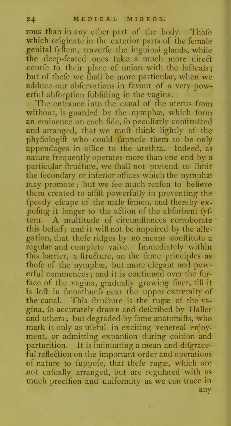 rous than in any other part of the body. Thofe which originate in the exterior parts of the female genital fyftem, traverfe the inguinal glands, while the deep-feated ones take a much more direft courfe to their place of union with the lacteals; but of thefe we mail be more particular, when we adduce our obfervations in favour of a very pow- erful abforption fubfifting in the vagina. The entrance into the canal of the uterus from without, is guarded by the nymphae, which form an eminence on each fide, fo peculiarly conftrutted and arranged, that we mint think lightly of the phyfiologift who could fuppofe them to be only appendages in office to the urethra. Indeed, as nature frequently operates more than one end by a particular ftru£ture, we (hall not pretend to limit the fecondary or inferior offices which the nymphse may promote; but we fee much reafon to believe them created to affift powerfully in preventing the fpeedy efcape of the male femen, and thereby ex- pofing it longer to the action of the abforbent fyf- tem. A multitude of circumftances corroborate this belief; and it will not be impaired by the alle- gation, that thefe ridges by no means conftitute a regular and complete valve. Immediately within this barrier, a ftru£ture, on the fame principles as thofe of the nymphas, but more elegant and pow- erful commences; and it is continued over the fur- face of the vagina, gradually growing finer, till it is loft in fmoothnefs near the upper extremity of the canal. This ftruclure is the ruga? of the va- gina, fo accurately drawn and defcribed by Haller and others; but degraded by fome anatomifts, who mark it only as ufeful in exciting venereal enjoy- ment, or admitting expanfion during coition and parturition. It is infmuating a mean and difgrace- ful reflection on the important order and operations of nature to fuppofe, that thefe rugae, which are not cafually arranged, but are regulated with as much precifion and uniformity as we can trace in any