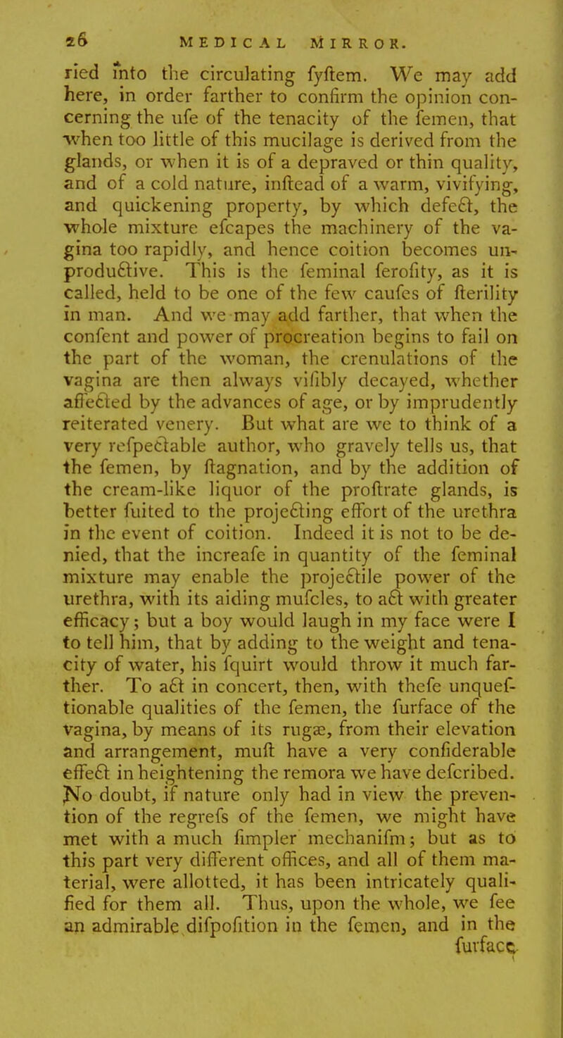 ried mto the circulating fyftem. We may add here, in order farther to confirm the opinion con- cerning the ufe of the tenacity of the femen, that when too little of this mucilage is derived from the glands, or when it is of a depraved or thin quality, and of a cold nature, inftead of a warm, vivifying, and quickening property, by which defect, the whole mixture efcapes the machinery of the va- gina too rapidly, and hence coition becomes un- productive. This is the feminal ferofity, as it is called, held to be one of the few caufes of fterility in man. And we-may add farther, that when the confent and power of procreation begins to fail on the part of the woman, the crenulations of the vagina are then always vifibly decayed, whether affected by the advances of age, or by imprudently reiterated venery. But what are we to think of a very refpectable author, who gravely tells us, that the femen, by ftagnation, and by the addition of the cream-like liquor of the proftrate glands, is better fuited to the projecting effort of the urethra in the event of coition. Indeed it is not to be de- nied, that the increafe in quantity of the feminal mixture may enable the projectile power of the urethra, with its aiding mufcles, to act with greater efficacy; but a boy would laugh in my face were I to tell him, that by adding to the weight and tena- city of water, his fquirt would throw it much far- ther. To act in concert, then, with thefe unques- tionable qualities of the femen, the furface of the vagina, by means of its rug£e, from their elevation and arrangement, muft have a very confiderable effect in heightening the remora we have defcribed. jNo doubt, if nature only had in view the preven- tion of the regrefs of the femen, we might have met with a much Ampler mechanifm; but as to this part very different offices, and all of them ma- terial, were allotted, it has been intricately quali- fied for them all. Thus, upon the whole, we fee an admirable difpofition in the femen, and in the fuvfacc