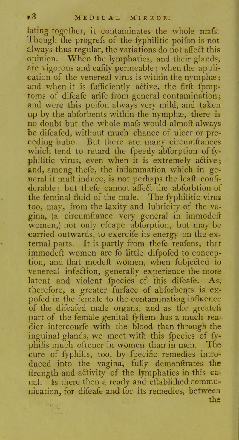 lating together, it contaminates the whole mafs. Though the progrefs of the fyphilitic poifon is not always thus regular, the variations do not affect this opinion. When the lymphatics, and their glands, are vigorous and eafily permeable; when the appli- cation of the venereal virus is within the nymphse; and when it is fufficiently active, the firft fpmp- toms of difeafe arife from general contamination; and were this poifon always very mild, and taken up by the abforbents within the nymphas, there is no doubt but the whole mafs would almoft always be difeafed, without much chance of ulcer or pre- ceding bubo. But there are many circumftances which tend to retard the fpeedy abforption of fy- philitic virus, even when it is extremely active; and, among thefe, the inflammation which in ge- neral it mult induce, is not perhaps the leaft confi- dcrable; but thefe cannot affect the abforbtion of the feminal fluid of the male. The fyphilitic virus too, may, from the laxity and lubricity of the va- gina, (a circum fiance very general in immodeft women,) not only efcape abforption, but may be carried outwards, to exercife its energy on the ex- ternal parts. It is partly from thefe reafons, that immodeft women are fo little difpofed to concep- tion, and that modeft women, when fubjected to venereal infection, generally experience the more latent and violent fpecies of this difeafe. As, therefore, a greater furface of abforbents is ex- pofed in the female to the contaminating influence of the difeafed male organs, and as the greaU it part of the female genital fyftem has a much rea- dier intercourfe with the blood than through the inguinal glands, we meet with this fpecies of fy- philis much oftener in women than in men. The cure of fyphilis, too, by fpecific remedies intro- duced into the vagina, fully demonftrates the ftrength and activity of the lymphatics in this ca- nal. Is there then a ready and eftablifhed commu- nication, for difeafe and for its remedies, between the