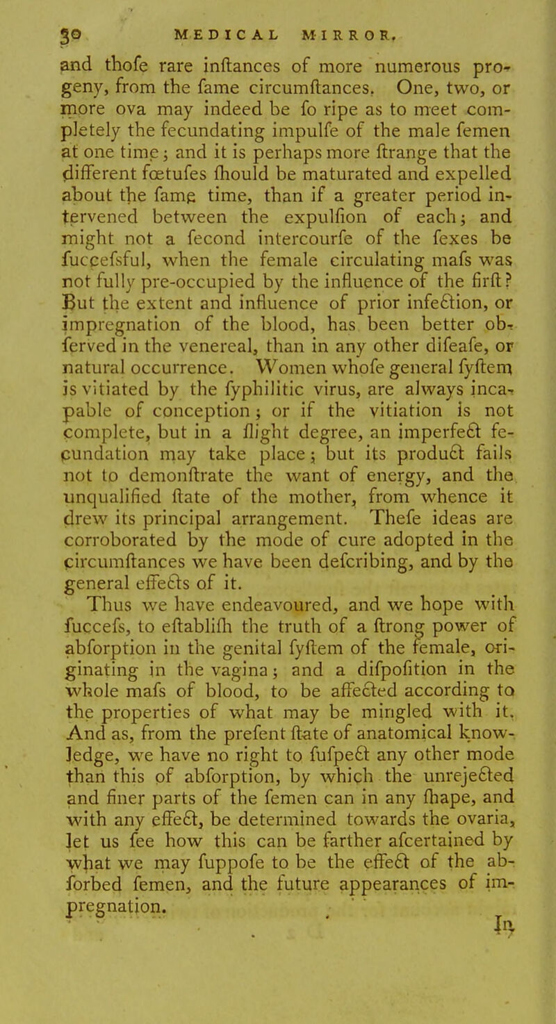 and thofe rare inftances of more numerous pro- geny, from the fame circumftances. One, two, or more ova may indeed be fo ripe as to meet com- pletely the fecundating impulfe of the male femen at one time; and it is perhaps more ftrange that the different foetufes mould be maturated and expelled about the fame time, than if a greater period in- tervened between the expulfion of each; and might not a fecond intercourfe of the fexes be fuccefsful, when the female circulating mafs was not fully pre-occupied by the influence of the firft? But the extent and influence of prior infection, or impregnation of the blood, has been better ob-r ferved in the venereal, than in any other difeafe, or natural occurrence. Women whofe general fyftem. is vitiated by the fyphilitic virus, are always inca- pable of conception; or if the vitiation is not complete, but in a flight degree, an imperfect fe- cundation may take place; but its product fails not to demonftrate the want of energy, and the unqualified ftate of the mother, from whence it drew its principal arrangement. Thefe ideas are corroborated by the mode of cure adopted in the circumftances we have been defcribing, and by the general effe£ts of it. Thus we have endeavoured, and we hope with fuccefs, to eftablifh the truth of a ftrong power of abforption in the genital fyftem of the female, ori- ginating in the vagina; and a difpofition in the whole mafs of blood, to be affected according to the properties of what may be mingled with it. And as, from the prefent ftate of anatomical know- ledge, we have no right to fufpe£t any other mode than this of abforption, by which the unrejefted and finer parts of the femen can in any fhape, and with any effect, be determined towards the ovaria, let us fee how this can be farther afcertained by what we may fuppofe to be the effect of the ab- forbed femen, and the future appearances of im- pregnation.