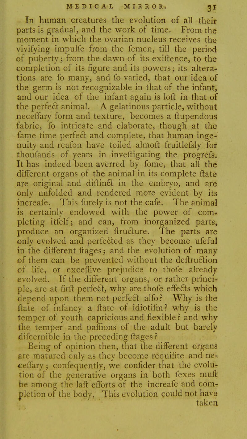 In human creatures the evolution of all their parts is gradual, and the work of time. From the moment in which the ovarian nucleus receives the vivifying impulfe from the femen, till the period of puberty; from the dawn of its exiftence, to the completion of its figure and its powers; its altera- tions are fo many, and fo varied, that our idea of the germ is not recognizable in that of the infant, and our idea of the infant again is loft in that of the perfect animal. A gelatinous particle, without neceffary form and texture, becomes a ftupendous fabric, fo intricate and elaborate, though at the fame time perfect and complete, that human inge- nuity and reafon have toiled almoft fruitlefsly for thoufands of years in inveftigating the progrefs. It has indeed been averred by fome, that all the different organs of the animal in its complete ftate are original and diftintt in the embryo, and are only unfolded and rendered more evident by its increafe. This furely is not the cafe. The animal is certainly endowed with the power of com^ pleting itfelf; and can, from inorganized parts, produce an organized ftruclure. The parts are only evolved and perfected as they become ufeful in the different ftages; and the evolution of many of them can be prevented without the deftruction of life, or exceffive prejudice to thofe already evolved. If the different organs, or rather princi- ple, are at firft perfect, why are thofe effects which depend upon them not perfect alfo? Why is the ftate of infancy a ftate of idiotifm? why is the temper of youth capricious and flexible ? and why the temper and paffions of the adult but barely jdifcernible in the preceding ftages? Being of opinion then, that the different organs are matured only as they become requifite and ne-: ceffary; confequently, we confider that the evolu-r tion of the generative organs in both fexes mult be among the laft efforts of the increafe and com- pletion of the body. This evolution could not have take a