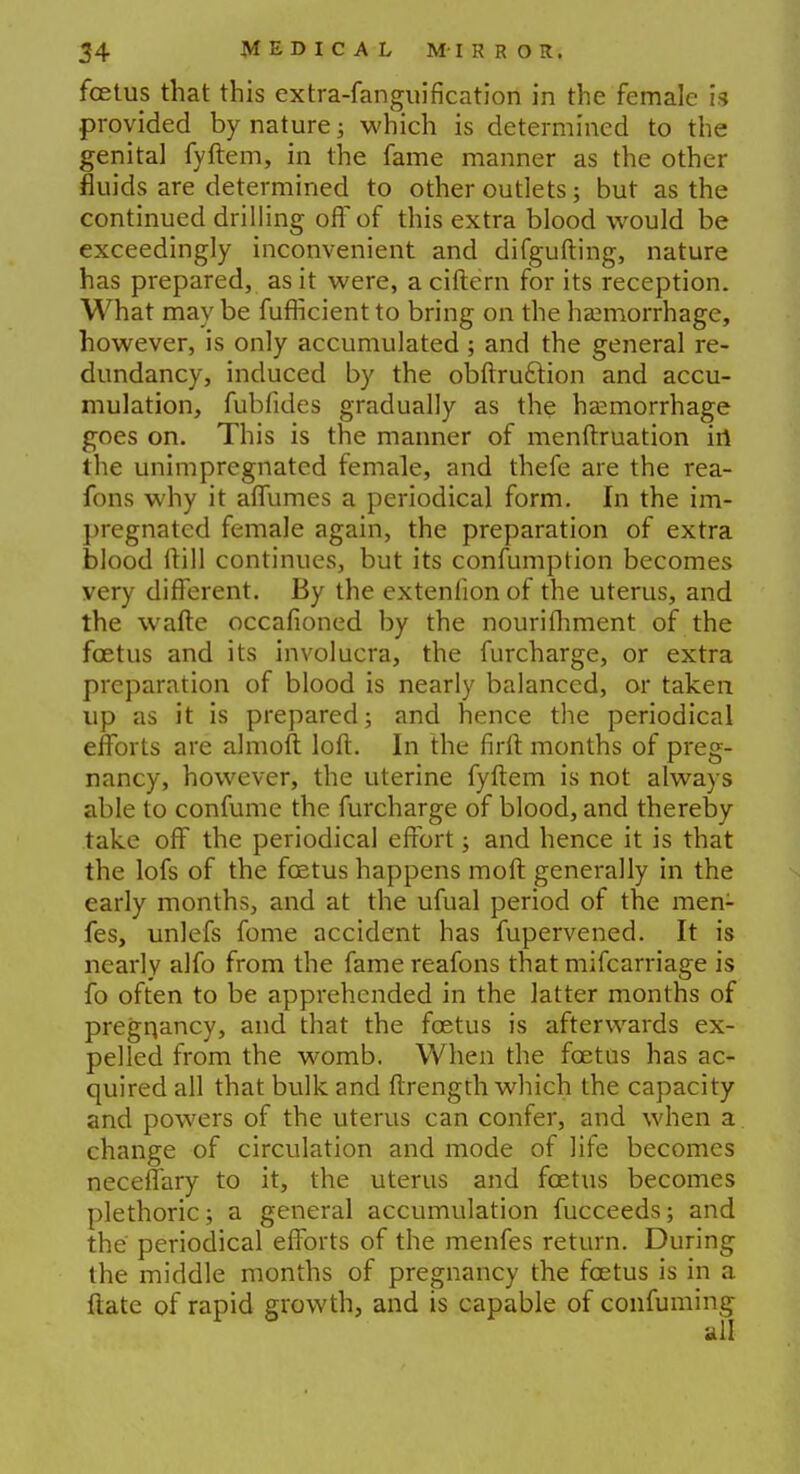 foetus that this extra-fanguification in the female is provided by nature; which is determined to the genital fyftem, in the fame manner as the other fluids are determined to other outlets; but as the continued drilling off of this extra blood would be exceedingly inconvenient and difgufting, nature has prepared, as it were, aciftern for its reception. What may be fufHcient to bring on the haemorrhage, however, is only accumulated ; and the general re- dundancy, induced by the obftru&ion and accu- mulation, fubfides gradually as the haemorrhage goes on. This is the manner of menftruation in the unimpregnated female, and thefe are the rea- fons why it affumes a periodical form. In the im- pregnated female again, the preparation of extra blood Mill continues, but its confumption becomes very different. By the extenfion of the uterus, and the wafte occafioned by the nourifhment of the foetus and its involucra, the furcharge, or extra preparation of blood is nearly balanced, or taken up as it is prepared; and hence the periodical efforts are almoft loft. In the firft months of preg- nancy, however, the uterine fyftem is not always able to confume the furcharge of blood, and thereby take off the periodical effort; and hence it is that the lofs of the foetus happens moft generally in the early months, and at the ufual period of the men- fes, unlefs fome accident has fupervened. It is nearly alfo from the fame reafons that mifcarriage is fo often to be apprehended in the latter months of pregqancy, and that the foetus is afterwards ex- pelled from the womb. When the foetus has ac- quired all that bulk and ftrength which the capacity and powers of the uterus can confer, and when a change of circulation and mode of life becomes neceffary to it, the uterus and foetus becomes plethoric; a general accumulation fucceeds; and the periodical efforts of the menfes return. During the middle months of pregnancy the foetus is in a ftate of rapid growth, and is capable of confuming