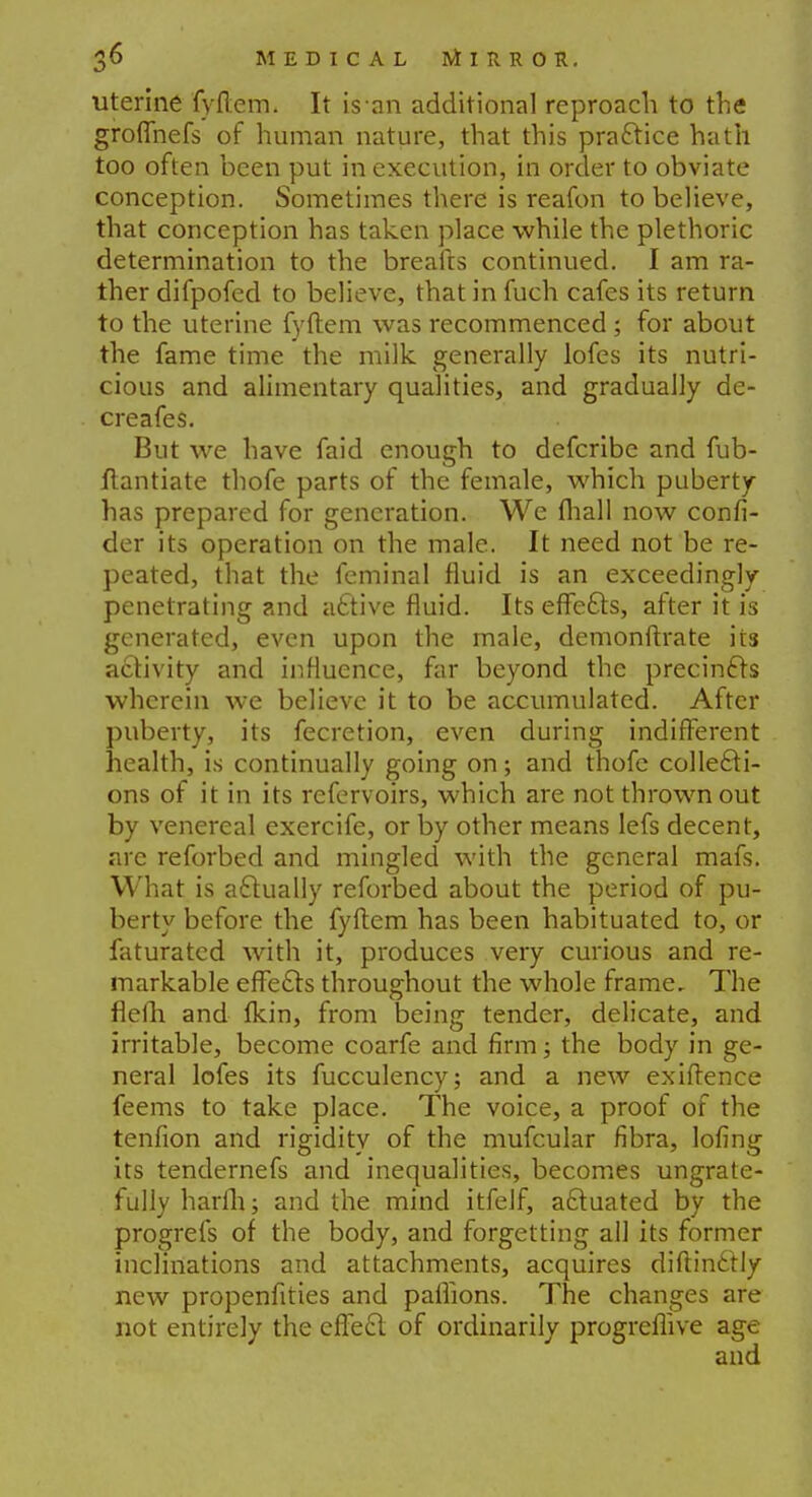 uterine fyftem. It is an additional reproach to the groffnefs of human nature, that this practice hath too often been put in execution, in order to obviate conception. Sometimes there is reafon to believe, that conception has taken place while the plethoric determination to the breads continued. I am ra- ther difpofed to believe, that in fuch cafes its return to the uterine fyftem was recommenced ; for about the fame time the milk, generally lofes its nutri- cious and alimentary qualities, and gradually de- creafes. But we have faid enough to defcribe and fub- ftantiate thofe parts of the female, which puberty has prepared for generation. We fhall now confi- der its operation on the male. It need not be re- peated, that the feminal fluid is an exceedingly penetrating and active fluid. Its effects, after it is generated, even upon the male, demonftrate its activity and influence, far beyond the precincts wherein we believe it to be accumulated. After puberty, its fecretion, even during indifferent health, is continually going on; and thofe collecti- ons of it in its refervoirs, which are not thrown out by venereal exercife, or by other means lefs decent, are reforbed and mingled with the general mafs. What is actually reforbed about the period of pu- berty before the fyftem has been habituated to, or faturated with it, produces very curious and re- markable effects throughout the whole frame. The flefh and fkin, from being tender, delicate, and irritable, become coarfe and firm; the body in ge- neral lofes its fucculency; and a new exiftence feems to take place. The voice, a proof of the tenfion and rigidity of the mufcular fibra, lofing its tendernefs and inequalities, becomes ungrate- fully harfh; and the mind itfelf, actuated by the progrefs of the body, and forgetting all its former inclinations and attachments, acquires diftin£tly new propenfities and paffions. The changes are not entirely the effect of ordinarily progreflive age