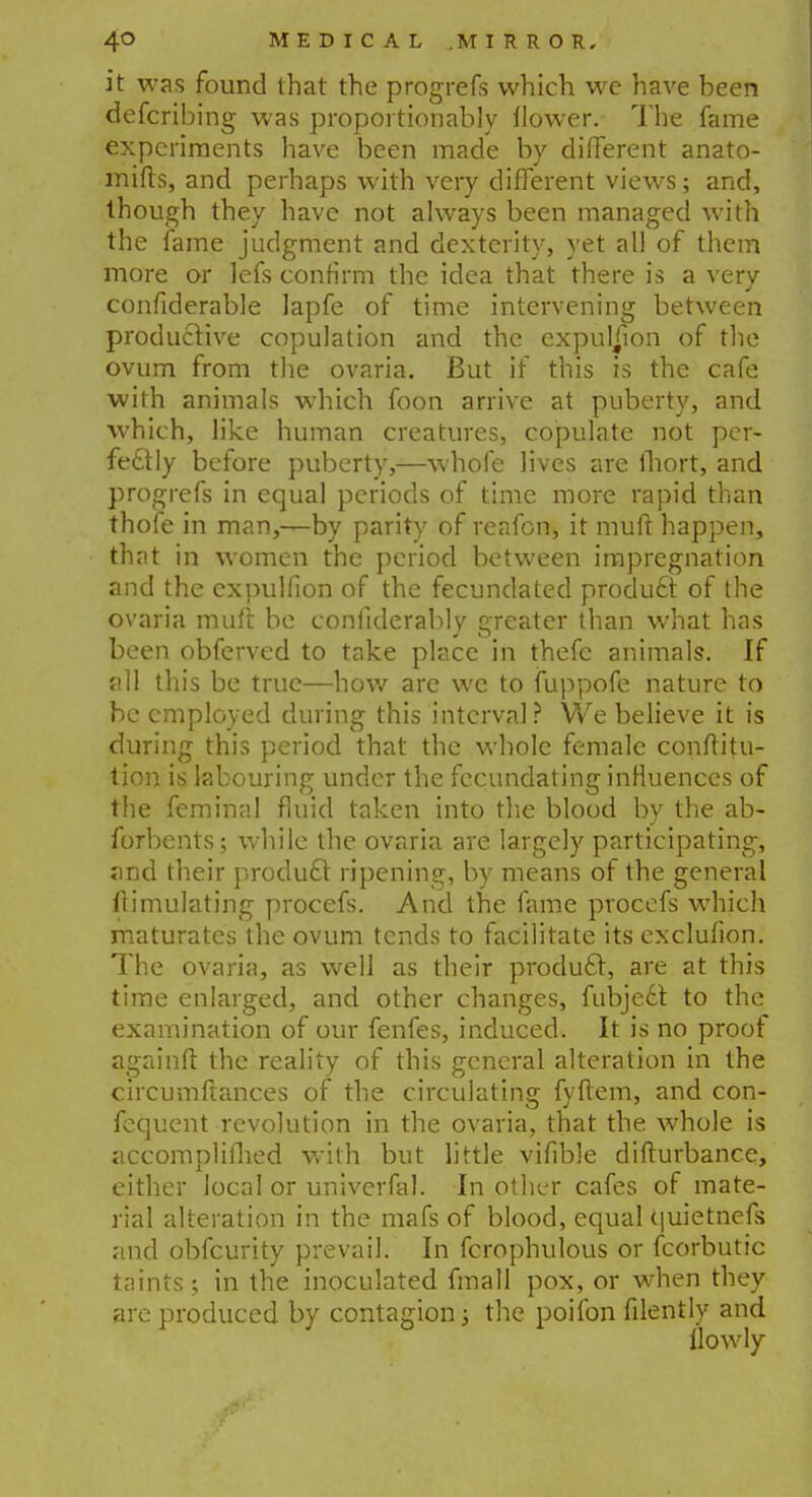 it was found that the progrefs which we have been defcribing was proportionably flower. The fame experiments have been made by different anato- mifts, and perhaps with very different views; and, though they have not always been managed with the fame judgment and dexterity, yet all of them more or lefs confirm the idea that there is a very confiderable lapfe of time intervening between productive copulation and the expulsion of the ovum from the ovaria. But if this is the cafe with animals which foon arrive at puberty, and which, like human creatures, copulate not per- fectly before puberty,—whofe lives are ihort, and progrefs in equal periods of time more rapid than thofe in man,—by parity of reafon, it mud happen, that in women the period between impregnation and the cxpulfion of the fecundated produ6t of the ovaria muft be confiderably greater than what has been obferved to take place in thefc animals. If all this be true—how are we to fuppofe nature to be employed during this interval? We believe it is during this period that the whole female conftitu- tion is labouring under the fecundating influences of the feminal fluid taken into the blood by the ab- forbents; while the ovaria are largely participating, and their product ripening, by means of the general Simulating procefs. And the fame procefs which maturates the ovum tends to facilitate its exclufion. The ovaria, as well as their product, are at this time enlarged, and other changes, fubjecr. to the examination of our fenfes, induced. It is no proof againft the reality of this general alteration in the circumfrances of the circulating fyftem, and con- fequent revolution in the ovaria, that the whole is accomplifhed with but little vifible difturbance, either local or univerfal. In other cafes of mate- rial alteration in the mafs of blood, equal quietnefs and obfeurity prevail. In fcrophulous or fcorbutic taints; in the inoculated fmall pox, or when they are produced by contagion; the poifon filently and llowly