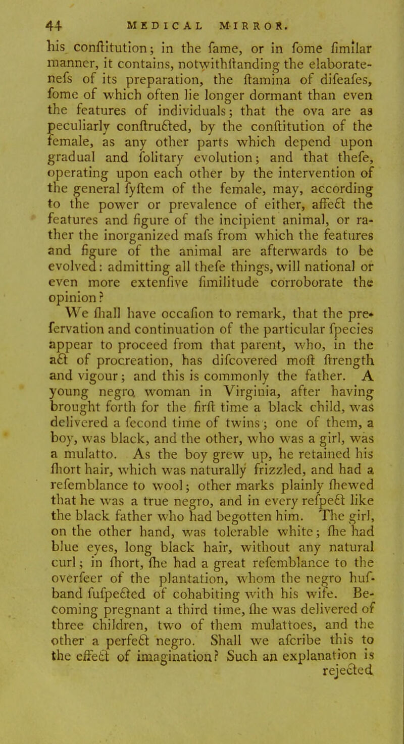 his conftitution; in the fame, or in fome fimilar manner, it contains, notwithstanding the elaborate- nefs of its preparation, the ftamina of difeafes, fome of which often lie longer dormant than even the features of individuals; that the ova are as peculiarly conftrufted, by the conftitution of the female, as any other parts which depend upon gradual and folitary evolution; and that thefe, operating upon each other by the intervention of the general fyftem of the female, may, according to the power or prevalence of either, affecl: the features and figure of the incipient animal, or ra- ther the inorganized mafs from which the features and figure of the animal are afterwards to be evolved: admitting all thefe things, will national or even more extenfive fimilitude corroborate the opinion ? We fliall have occafion to remark, that the pre* fervation and continuation of the particular fpecies appear to proceed from that parent, who, in the a£t of procreation, has difcovered moft flrength and vigour; and this is commonly the father. A young negro, woman in Virginia, after having brought forth for the firft time a black child, was delivered a fecond time of twins; one of them, a boy, was black, and the other, who was a girl, was a mulatto. As the boy grew up, he retained his fhort hair, which was naturally frizzled, and had a refemblance to wool; other marks plainly fhewed that he was a true negro, and in every refpecT: like the black father who had begotten him. The girl, on the other hand, was tolerable white; fhe had blue eyes, long black hair, without any natural curl; in fliort, fhe had a great refemblance to the overfeer of the plantation, whom the negro huf- band fufpefted of cohabiting with his wife. Be- coming pregnant a third time, the was delivered of three children, two of them mulattoes, and the other a perfecl negro. Shall we afcribe this to the effett of imagination? Such an explanation is