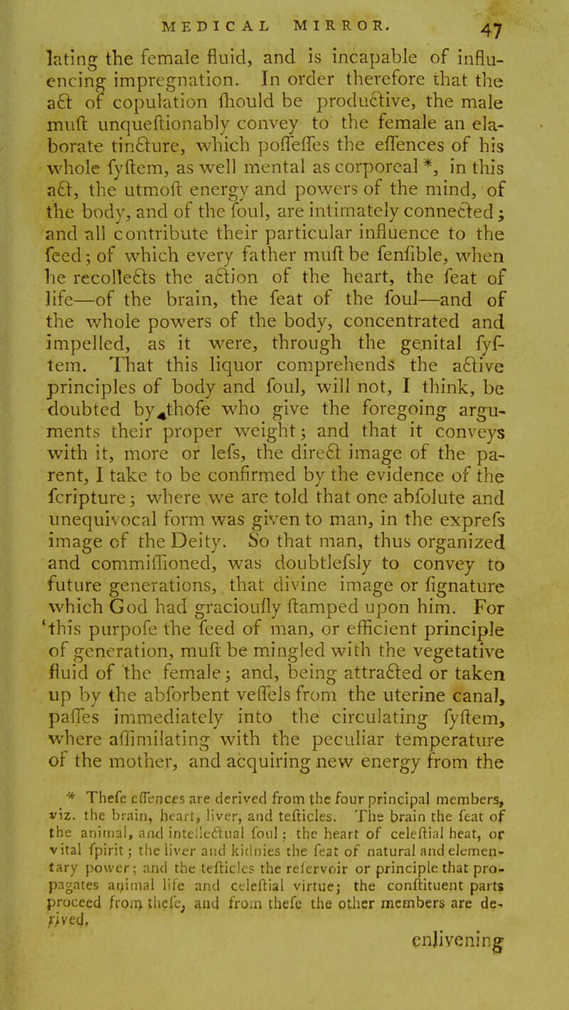 lating the female fluid, and is incapable of influ- encing impregnation. In order therefore that the act of copulation Ihould be productive, the male muft unquestionably convey to the female an ela- borate tincture, which poflefles the eflences of his whole fyftem, as well mental as corporeal *, in this acl, the utmoft energy and powers of the mind, of the body, and of the foul, are intimately connected; and all contribute their particular influence to the feed; of which every father muft be fenfible, when he recollects the action of the heart, the feat of life—of the brain, the feat of the foul—and of the whole powers of the body, concentrated and impelled, as it were, through the genital fyf- tem. That this liquor comprehends the active principles of body and foul, will not, I think, be doubted by^thofe wdio give the foregoing argu- ments their proper weight; and that it conveys with it, more or lefs, the direct image of the pa- rent, 1 take to be confirmed by the evidence of the feripture; where we are told that one abfolute and unequivocal form was given to man, in the exprefs image cf the Deity. So that man, thus organized and commiffioned, was doubtlefsly to convey to future generations, that divine image or fignature which God had gracioufly ftamped upon him. For 'this purpofe the feed of man, or efficient principle of generation, muft be mingled with the vegetative fluid of the female; and, being attracted or taken up by the abforbent veffels from the uterine canal, pafles immediately into the circulating fyftem, where aflimilating with the peculiar temperature of the mother, and acquiring new energy from the * Thefe effeocf s are derived from the four principal members, viz. the brain, heart, liver, and tefticles. The brain the feat of the animal, and intellectual foul; the heart of celeftial heat, or vital fpirit; the liver and kidnies the feat of natural and elemen- tary power; and the tefticles the refervoir or principle that pro- pagates animal life and celeftial virtue; the conftituent parts proceed froin thefe, and from thefe the other members are de~ enlivening