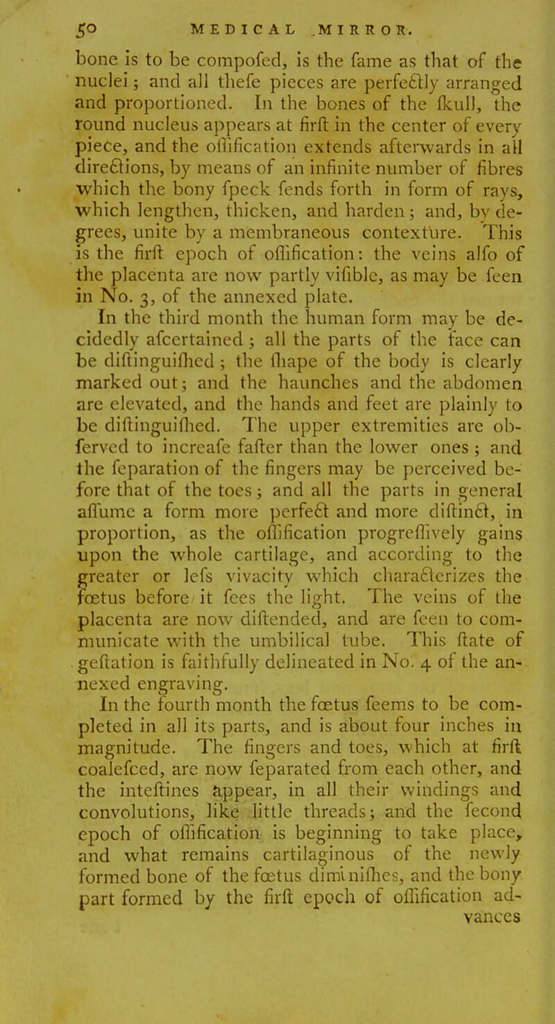 bone is to be compofed, is the fame as that of the nuclei; and all thefe pieces are perfectly arranged and proportioned. In the bones of the fkull, the round nucleus appears at firft in the center of every piece, and the oflification extends afterwards in all directions, by means of an infinite number of fibres which the bony fpeck fends forth in form of rays, which lengthen, thicken, and harden; and, by de- grees, unite by a membraneous contexture. This is the firft epoch of oflification: the veins alfo of the placenta are now partly vifible, as may be feen in No. 3, of the annexed plate. In the third month the human form may be de- cidedly afcertained ; all the parts of the race can be diftinguiflied; the fliape of the body is clearly marked out; and the haunches and the abdomen are elevated, and the hands and feet are plainly to be diftinguiflied. The upper extremities are ob- ferved to increafe fafter than the lower ones ; and the feparation of the fingers may be perceived be- fore that of the toes; and all the parts in general aflumc a form more perfect and more diftindt, in proportion, as the oflification progreflively gains upon the whole cartilage, and according to the greater or lefs vivacity which characterizes the foetus before it fees the light. The veins of the placenta are now diftended, and are feen to com- municate with the umbilical tube. This ftate of geftation is faithfully delineated in No. 4 of the an- nexed engraving. In the fourth month the foetus feems to be com- pleted in all its parts, and is about four inches in magnitude. The fingers and toes, which at firft coalefced, are now feparated from each other, and the inteftines appear, in all their windings and convolutions, like little threads; and the fecond epoch of oflification is beginning to take place, and what remains cartilaginous of the newly formed bone of the foetus diminiflies, and the bony part formed by the firft epoch of oflification ad- vances