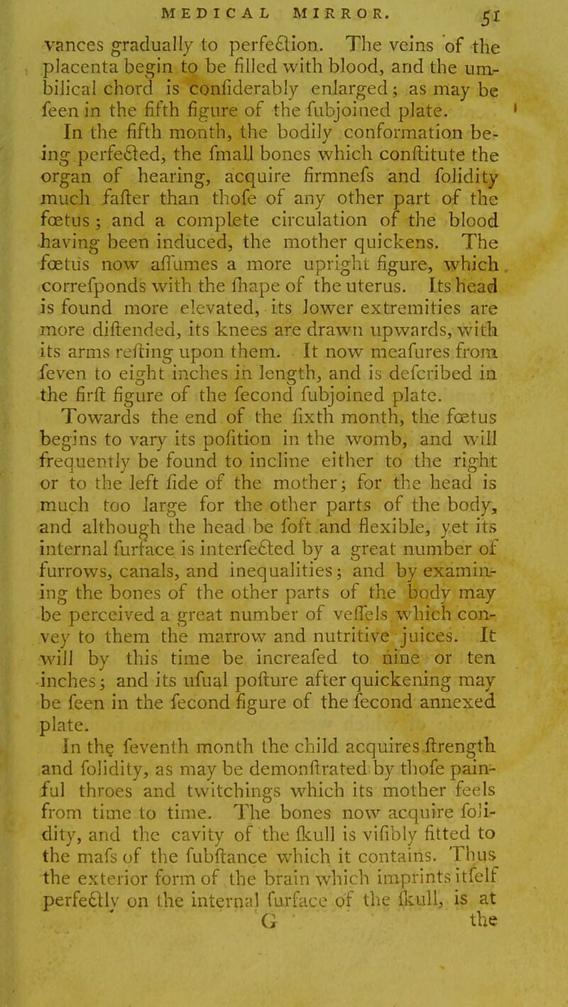 vances gradually to perfection. The veins of the placenta begin to be filled with blood, and the um- bilical chord is confiderably enlarged; as may be feen in the fifth figure of the fubjoined plate. In the fifth month, the bodily conformation be- ing perfected, the fmall bones which conftitute the organ of hearing, acquire firmnefs and folidity much falter than thofe of any other part of the foetus; and a complete circulation of the blood having been induced, the mother quickens. The foetus now aflumes a more upright figure, which.. correfponds with the fhape of the uterus. Its head is found more elevated, its lower extremities are more diftended, its knees are drawn upwards, with its arms refting upon them. It now meafures from feven to eight inches in length, and is defcribed in the firft figure of the fecond fubjoined plate. Towards the end of the fixth month, the foetus begins to vary its pofition in the womb, and will frequently be found to incline either to the right or to the left fide of the mother; for the head is much too large for the other parts of the body, and although the head be foft and flexible, yet its internal furface is interfered by a great number of furrows, canals, and inequalities; and by examin- ing the bones of the other parts of the body may be perceived a great number of veflTels which corir vey to them the marrow and nutritive juices. It will by this time be increafed to nine or ten inches; and its ufual pofture after quickening may be feen in the fecond figure of the fecond annexed plate. In the feventh month the child acquires.ftrength and folidity, as may be demonftrated by thofe pain- ful throes and twitchings which its mother feels from time to time. The bones now acquire foli- dity, and the cavity of the fkull is vifibly fitted to the mafs of the fubftance which it contains. Thus the exterior form of the brain which imprints itfelf perfectly on the internal furface of the fkull, is at G ' the