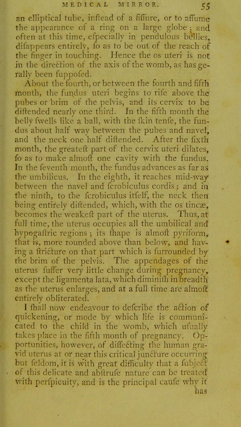 an elliptical tube, inftead of a Mure, or to affume the appearance of a ring on a large globe j and often at this time, efpecially in pendulous bellies, difappears entirely, fo as to be out of the reach of the finger in touching. Hence the os uteri is not in the diredfion of the axis of the womb, as has ge- rally been fuppofed. About the fourth, or between the fourth and fifth month, the fundus uteri begins to rife above the pubesor'brim of the pelvis, and its cervix to be diftended nearly one third. In the fifth month the belly fwells like a ball, with the fkin tenfe, the fun- dus about half way between the pubes and navel, and the neck one half diftended. After the fixth month, the greateft part of the cervix uteri dilates, fo as to make almoft one cavity with the fundus. In the feventh month, the fundus advances as far as the umbilicus. In the eighth, it reaches mid-way between the navel and fcrobiculus cordis; and in the ninth, to the fcrobiculus itfelf, the neck then being entirely diftended, which, with the os tincze, becomes the weakeft part of the uterus. Thus, at full time, the uterus occupies all the umbilical and hypogaftric regions ; its fhape is almoft pyriform, that is, more rounded above than below, and hav- ing a ftricture on that part which is furrounded by the brim of the pelvis. The appendages of the uterus fufFer very little change during pregnancy, except the ligamenta lata, which diminifli in breadth as the uterus enlarges, and at a full time are almoft entirely obliterated. I (hall now endeavour to defcribe the action of quickening, or mode by which life is communi- cated to the child in the womb, which ufually takes place in the fifth month of pregnancy. Op- portunities, however, of directing the human gra- vid uterus at or near this critical juncture occurring but feldom, it is with great difficulty that a fubject v of this delicate and abftrufe nature can be treated: with perfpicuity, and is the principal caufe why it has