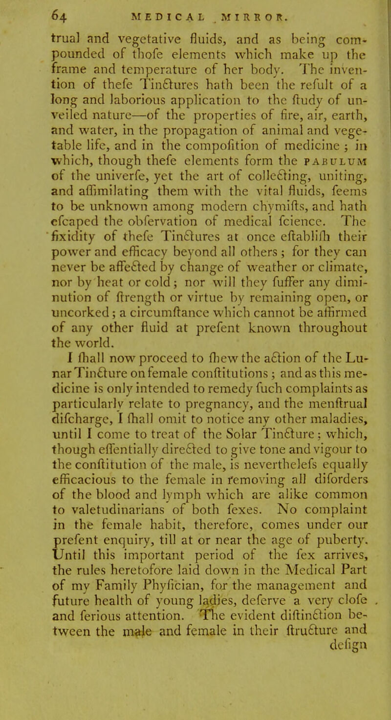 trual and vegetative fluids, and as being com- pounded of thofe elements which make up the frame and temperature of her body. The inven- tion of thefe Tinctures hath been the refult of a long and laborious application to the ftudy of un- veiled nature—of the properties of fire, air, earth, and water, in the propagation of animal and vege- table life, and in the compofition of medicine ; in which, though thefe elements form the pabulum of the univerfe, yet the art of collecting, uniting, and affimilating them with the vital fluids, feems to be unknown among modern chymifts, and hath cfcaped the obfervation of medical fcience. The fixidity of thefe Tinctures at once eftablifli their power and efficacy beyond all others ; for they can never be affected by change of weather or climate, nor by heat or cold; nor will they fufFer any dimi- nution of ftrength or virtue by remaining open, or uncorked; a circumftance which cannot be affirmed of any other fluid at prefent known throughout the world. I fhall now proceed to fhewthe action of the Lu- narTincture onfemale conftitutions; and as this me- dicine is only intended to remedy fuch complaints as particularly relate to pregnancy, and the menftrual difcharge, I lhali omit to notice any other maladies, until I come to treat of the Solar Tincture; which, though efientially directed to give tone and vigour to the conftitution of the male, is neverthelefs equally efficacious to the female in removing al] diforders of the blood and lymph which are alike common to valetudinarians of both fexes. No complaint in the female habit, therefore, comes under our prefent enquiry, till at or near the age of puberty. Until this important period of the fex arrives, the rules heretofore laid down in the Medical Part of my Family Phyfician, for the management and future health of young ladies, deferve a very clofe and ferious attention. The evident diftinction be- tween the m#Je and female in their ftructure and defign