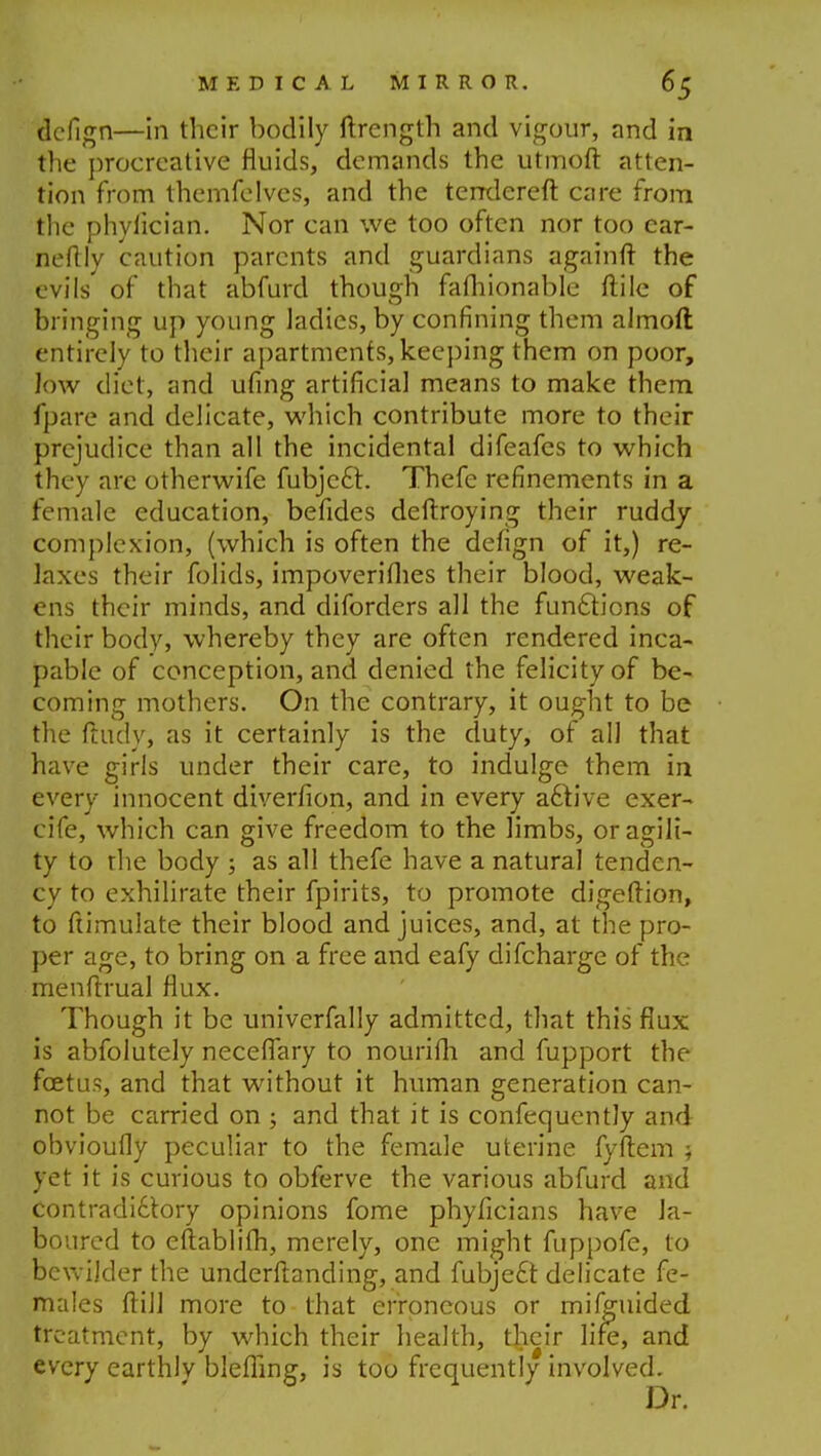 dellgn—in their bodily ftrength and vigour, and in the procreative fluids, demands the utmoft atten- tion from themfelvcs, and the terrdereft care from the phylician. Nor can we too often nor too car- neftly caution parents and guardians againft the evils of that abfurd though falhionable ftile of bringing up young ladies, by confining them almoft entirely to their apartments, keeping them on poor, low diet, and ufing artificial means to make them fpare and delicate, which contribute more to their prejudice than all the incidental difeafes to which they are otherwife fubjccT:. Thefe refinements in a female education, befides deftroying their ruddy complexion, (which is often the defign of it,) re- laxes their folids, impoveriflies their blood, weak- ens their minds, and diforders all the functions of their body, whereby they are often rendered inca- pable of conception, and denied the felicity of be- coming mothers. On the contrary, it ought to be the ftudy, as it certainly is the duty, of all that have girls under their care, to indulge them in every innocent diverfion, and in every aclive exer- cife, which can give freedom to the limbs, orasnli- ty to rhe body ; as all thefe have a natural tenden- cy to exhilirate their fpirits, to promote digeftion, to ftimulate their blood and juices, and, at the pro- per age, to bring on a free and eafy difcharge of the menftrual flux. Though it be univerfally admitted, that this flux is abfolutely neceflary to nourifli and fupport the foetus, and that without it human generation can- not be carried on ; and that it is confequently and obvioufly peculiar to the female uterine fyftem j yet it is curious to obferve the various abfurd and contradidtory opinions fome phyficians have la- boured to eftablifti, merely, one might fuppofe, to bewilder the underftanding, and fubje£t delicate fe- males ftill more to that erroneous or miiguided treatment, by which their health, their life, and every earthlv bleffing, is too frequently involved. Dr.