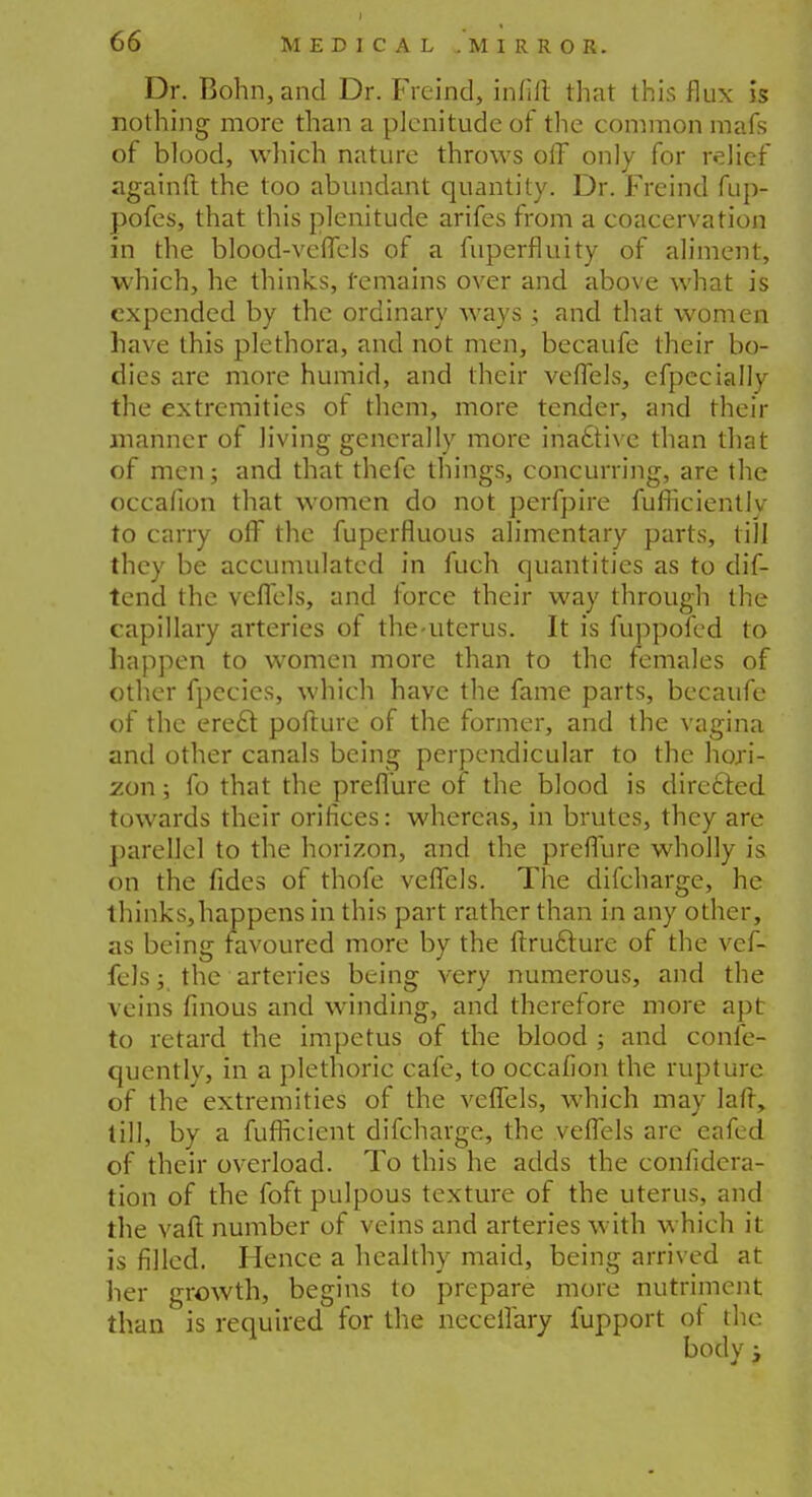 Dr. Bohn,and Dr. Freind, infill that this flux is nothing more than a plenitude of the common mafs of blood, which nature throws off only for relief againft the too abundant quantity. Dr. Freind fup- pofes, that this plenitude arifes from a coacervation in the blood-vcfTels of a fuperfluity of aliment, which, he thinks, remains over and above what is expended by the ordinary ways ; and that women have this plethora, and not men, becaufe their bo- dies are more humid, and their veffels, efpecially the extremities of them, more tender, and their manner of living generally more inactive than that of men; and that thefe things, concurring, are the occafion that women do not perfpire fufficiently to carry off the fuperfluous alimentary parts, till they be accumulated in fuch quantities as to dif- tend the veffels, and force their way through the capillary arteries of the-uterus. It is fuppofed to happen to women more than to the females of other fpecies, which have the fame parts, becaufe of the erect pofture of the former, and the vagina and other canals being perpendicular to the hori- zon ; fo that the preffure of the blood is directed towards their orifices: whereas, in brutes, they are parellcl to the horizon, and the preffure wholly is on the fides of thofe veffels. The difcharge, he thinks,happens in this part rather than in any other, as being favoured more by the ffxucture of the vef- fels ; the arteries being very numerous, and the veins finous and winding, and therefore more apt to retard the impetus of the blood ; and confe- quently, in a plethoric cafe, to occafion the rupture of the extremities of the veffels, which may lafr, till, by a fufficient difcharge, the veffels are eafed of their overload. To this he adds the confidera- tion of the foft pulpous texture of the uterus, and the vaft number of veins and arteries with which it is filled. Hence a healthy maid, being arrived at her growth, begins to prepare more nutriment than is required for the neceifary fupport of the body i