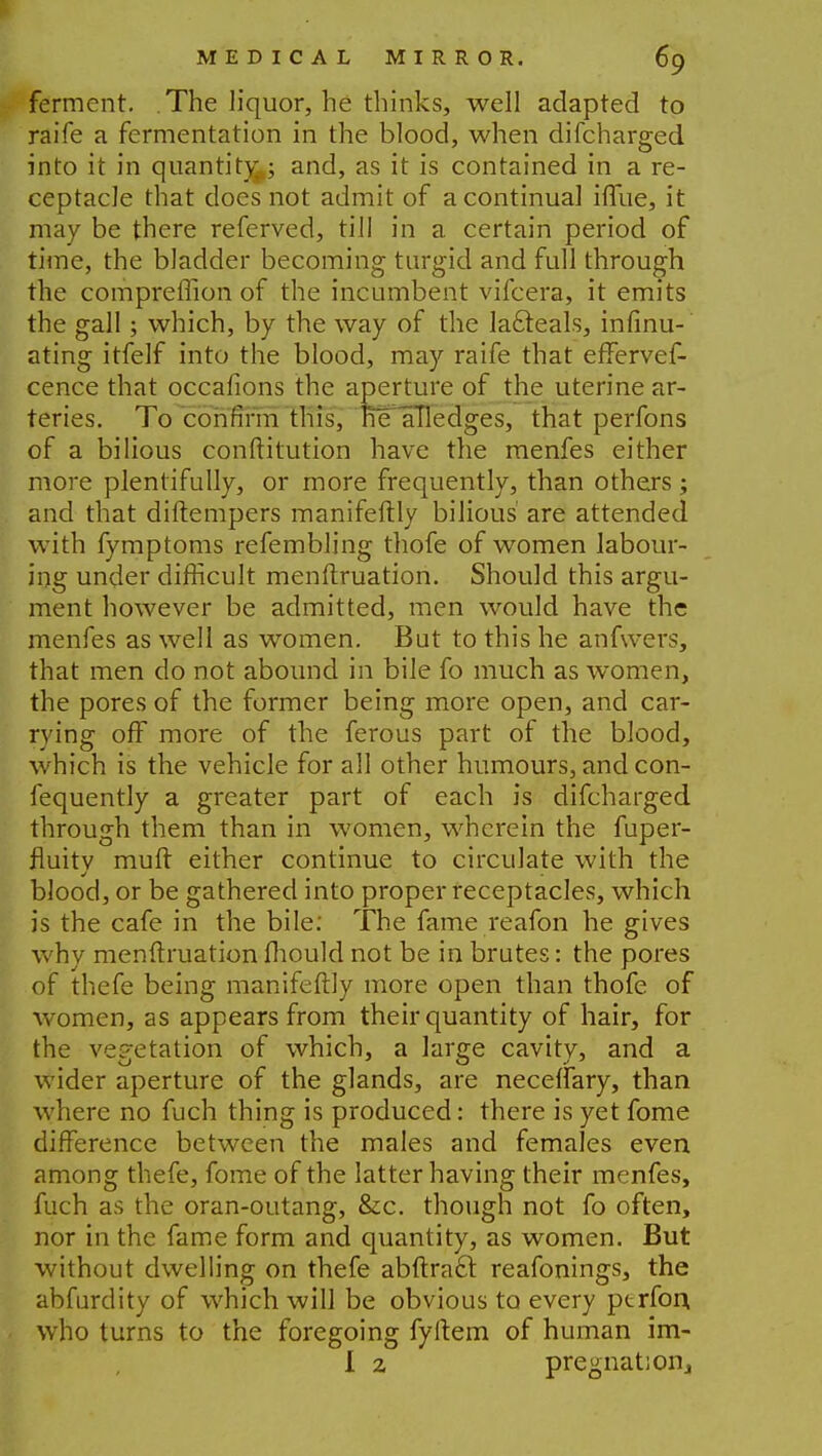 ferment. The liquor, he thinks, well adapted to raife a fermentation in the blood, when difcharged into it in quantity,,; and, as it is contained in a re- ceptacle that docs not admit of a continual iffue, it may be there referved, till in a certain period of time, the bladder becoming turgid and full through the compreffion of the incumbent vifcera, it emits the gall; which, by the way of the la&eals, infinu- ating itfelf into the blood, may raife that effervef- cence that occafions the aperture of the uterine ar- teries. To confirm this, he aTledges, that perfons of a bilious conftitution have the menfes either more plentifully, or more frequently, than others; and that diftempers manifeftly bilious are attended with fymptoms refembling thofe of women labour- ing under difficult menftruation. Should this argu- ment however be admitted, men would have the menfes as well as women. But to this he anfwers, that men do not abound in bile fo much as women, the pores of the former being more open, and car- rying off more of the ferous part of the blood, which is the vehicle for all other humours, and con- fequently a greater part of each is difcharged through them than in women, wherein the fuper- fluitv muft either continue to circulate with the blood, or be gathered into proper receptacles, which is the cafe in the bile: The fame reafon he gives why menftruation Ihould not be in brutes: the pores of thefe being manifeftly more open than thofe of women, as appears from their quantity of hair, for the vegetation of which, a large cavitv, and a wider aperture of the glands, are neceffary, than where no fuch thing is produced: there is yet fome difference between the males and females even among thefe, fome of the latter having their menfes, fuch as the oran-outang, &c. though not fo often, nor in the fame form and quantity, as women. But without dwelling on thefe abftra£t reafonings, the abfurdity of which will be obvious to every ptrfon, who turns to the foregoing fyftem of human im- I 2 pregnatioiij