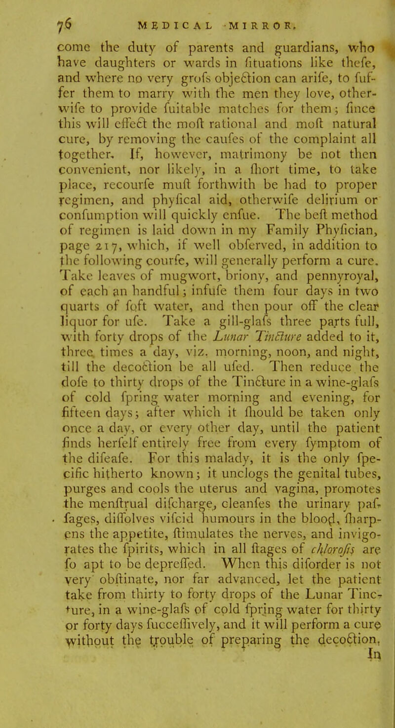 come the duty of parents and guardians, who have daughters or wards in fituations like thefe, and where no very grofs objeftion can arife, to dif- fer them to marry with the men they love, other- wife to provide fuitable matches for them; fince this will effe£l the moft rational and mod natural cure, by removing the caufes of the complaint all together. If, however, matrimony be not then convenient, nor likely, in a fliort time, to lake place, recourfe muft forthwith be had to proper regimen, and phyfical aid, otherwife delirium or confumption will quickly enfue. The beft method of regimen is laid down in my Family Phyfician, page 217, which, if well obferved, in addition to the following courfe, will generally perform a cure. Take leaves of mugwort, briony, and pennyroyal, of each an handful; infufe them four days in two quarts of foft water, and then pour off the clear liquor for ufe. Take a gill-glafs three parts full, with forty drops of the Lunar TinElure added to it, three, times a day, viz. morning, noon, and night, till the decoction be all ufed. Then reduce the dofe to thirty drops of the Tin£ture in a wine-glafs of cold fpring water morning and evening, for fifteen days; after which it fhould be taken only once a day, or every other day, until the patient finds herfelf entirely free from every fymptom of the difeafe. For this malady, it is the only fpe- cific hitherto known; it unclogs the genital tubes, purges and cools the uterus and vagina, promotes the menftrua] discharge, cleanfes the urinary paf- fages, diffolves vifcid humours in the blood, flifirp- ens the appetite, ftimulates the nerves, and invigo- rates the fpirits, which in all ftages of cl\lorofi$ are fo apt to be deprelfed. When this diforder is not very obftinate, nor far advanced, let the patient take from thirty to forty drops of the Lunar Tinc- ture, in a wine-glafs of cold fpring water for thirty pr forty days fucceffively, and it will perform a cure without the trouble of preparing the decoftion.