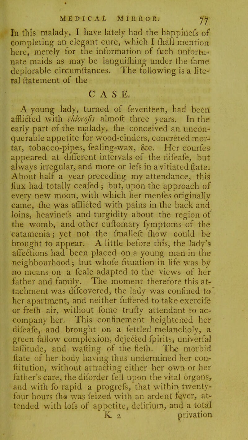 111 this malady, I have lately had the happlriefs of completing an elegant cure, which I mall mention here, merely for the information of fuch unfortu- nate maids as may be languifhing under the fame deplorable circumftances. The following is a lite- ral ftatement of the CASE. A young lady, turned of feventeen, had been afflicted with chlorojis almoft three years. In the early part of the malady, me conceived an uncon- querable appetite for wood-cinders, concreted mor- tar, tobacco-pipes, fealing-wax, &c. Her courfes appeared at different intervals of the difeafe, but always irregular, and more or lefs in a vitiated ftate. About half a year preceding my attendance, this flux had totally ceafed; but, upon the approach of every new moon, with which her menfes originally came, me was afflicted with pains in the back and loins, heavinefs and turgidity about the region of the womb, and other cuflomary fymptoms of the catamenia; yet not the fmalleft mow could be brought to appear. A little before this, the lady's affections had been placed on a young man in the neighbourhood; but whofe fituation in life was by no means on a fcale adapted to the views of her father and family. The moment therefore this at- tachment was difcovered, the lady was confined to her apartment, and neither fuffered to take exercife or frefh air, without fome trufty attendant to ac- company her. This confinement heightened her difeafe, and brought on a fettled melancholy, a green fallow complexion, dejected fpirits, univerfal laffitude, and wafting of the flefh. The morbid ftate of her body having thus undermined her con- ftitution, without attracting either her own or her father's care, the diforder fell upon the vital organs, and with fo rapid a progrefs, that within twenty- four hours flie was feized with an ardent fever, at- tended with lofs of appetite, delirium, and a total K z privation