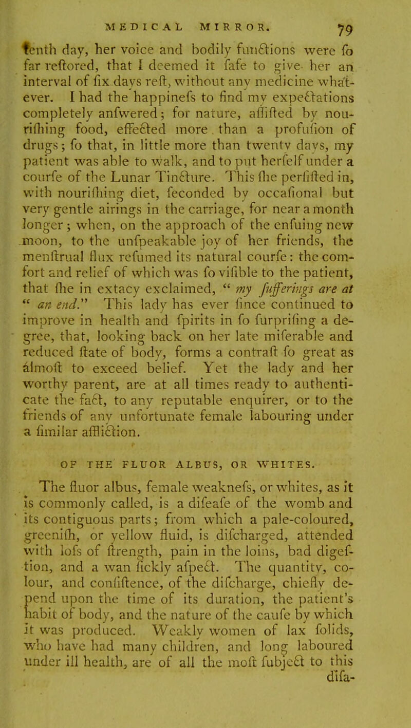 tenth day, her voice and bodily functions were fo far reftored, that I deemed it fafe to give- her an interval of fix days reft, without any medicine what- ever. I had the happinefs to find mv expectations completely anfwered; for nature, alTifted by nou- rifliing food, effected more than a profuiion of drugs; fo that, in little more than twentv davs, my patient was able to walk, and to put herfelf under a courfe of the Lunar TinCture. This fhe periifted in, with nouriftiing diet, feconded by occafional but very gentle airings in the carriage, for near a month longer; when, on the approach of the enfuing new moon, to the unfpeakable joy of her friends, the menftrual flax re fumed its natural courfe: the com- fort and relief of which was fo vifible to the patient, that (he in extacy exclaimed,  my [nfferiugs are at ft an end. This lady has ever fince continued to improve in health and fpirits in fo furprifing a de- gree, that, looking back on her late miferable and reduced ftate of body, forms a contraft fo great as almoit to exceed belief. Yet the lady and her worthy parent, are at all times ready to authenti- cate the fact, to any reputable enquirer, or to the friends of any unfortunate female labouring under a limilar affliction. OF THE FLUOR ALBUS, OR WHITES. The fluor albus, female weaknefs, or whites, as it is commonly called, is a difeafe of the womb and its contiguous parts; from which a pale-coloured, greenim, or yellow fluid, is difcharged, attended with lofs of ftrength, pain in the loins, bad digef- tion, and a wan fickly afpeft. The quantity, co- lour, and confidence, of the difcharge, chiefly de- pend upon the time of its duration, the patient's habit of body, and the nature of the caufe by which it was produced. Weakly women of lax folids, who have had many children, and long laboured under ill health, are of all the moft fubject to this dlfa-