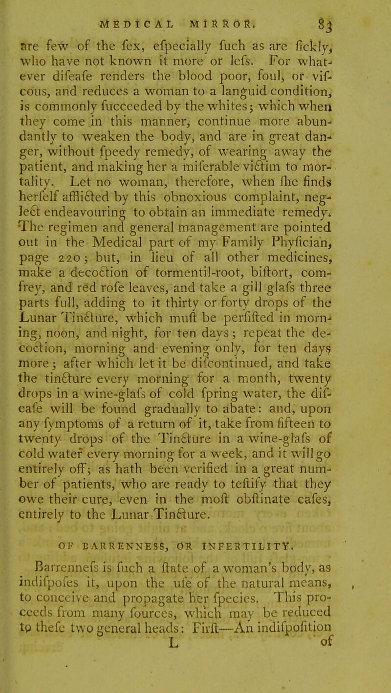 are few of the fex, efpecially fuch as are fickly, who have not known it more or Jefs. For what- ever difeafe renders the blood poor, foul, or vif- cous, and reduces a woman to a languid condition, is commonly fucceeded by the whites; which when they come in this manner, continue more abun- dantly to weaken the body, and are in great dan- ger, without fpeedy remedy, of wearing away the patient, and making her a miferable victim to mor- tality. Let no woman, therefore, when flie finds herfelf afflifted by this obnoxious complaint, neg- lect endeavouring to obtain an immediate remedy* The regimen and general management are pointed out in the Medical part of my Family Phyficia'n, page 220; but, in lieu of all other medicines, make a decoction of tormentil-root, biftort, com- frey, and red rofe leaves, and take a gill glafs three parts full, adding to it thirty or forty drops of the Lunar Tincture, which mull be perfifted in morn-* ing, noon, and night, for ten days; repeat the de- coction, morning and evening only, for ten days more; after which let it be discontinued, and take the tincture every morning for a month, twenty drops in a wine-glafs of cold fpring water, the dif- eafe will be found gradually to abate: and, upon any fymptoms of a return of it, take from fifteen to twenty drops of the Tincture in a wine-glafs of cold water every morning for a week, and it will go entirely off; as hath been verified in a great num- ber of patients, who are ready to teflify that they owe their cure, even in the mod obftinate cafes, entirely to the Lunar Tincture. OF BARRENNESS, OR INFERTILITY. Barrennefs is fuch a (late of a woman's bodv, as- * indifpofes it, upon the ufe of the natural means, to conceive and propagate her fpecies. This pro- ceeds from many fources, which may be reduced to thefe two general heads: Firft—An indifpofition L of